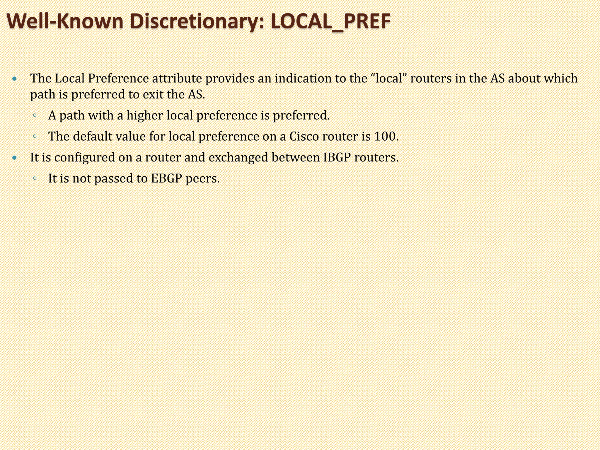  The Local Preference attribute provides an indication to the “local” routers in the AS about which
path is preferred to exit the AS.
◦ A path with a higher local preference is preferred.
◦ The default value for local preference on a Cisco router is 100.
 It is configured on a router and exchanged between IBGP routers.
◦ It is not passed to EBGP peers.
Well-Known Discretionary: LOCAL_PREF
 