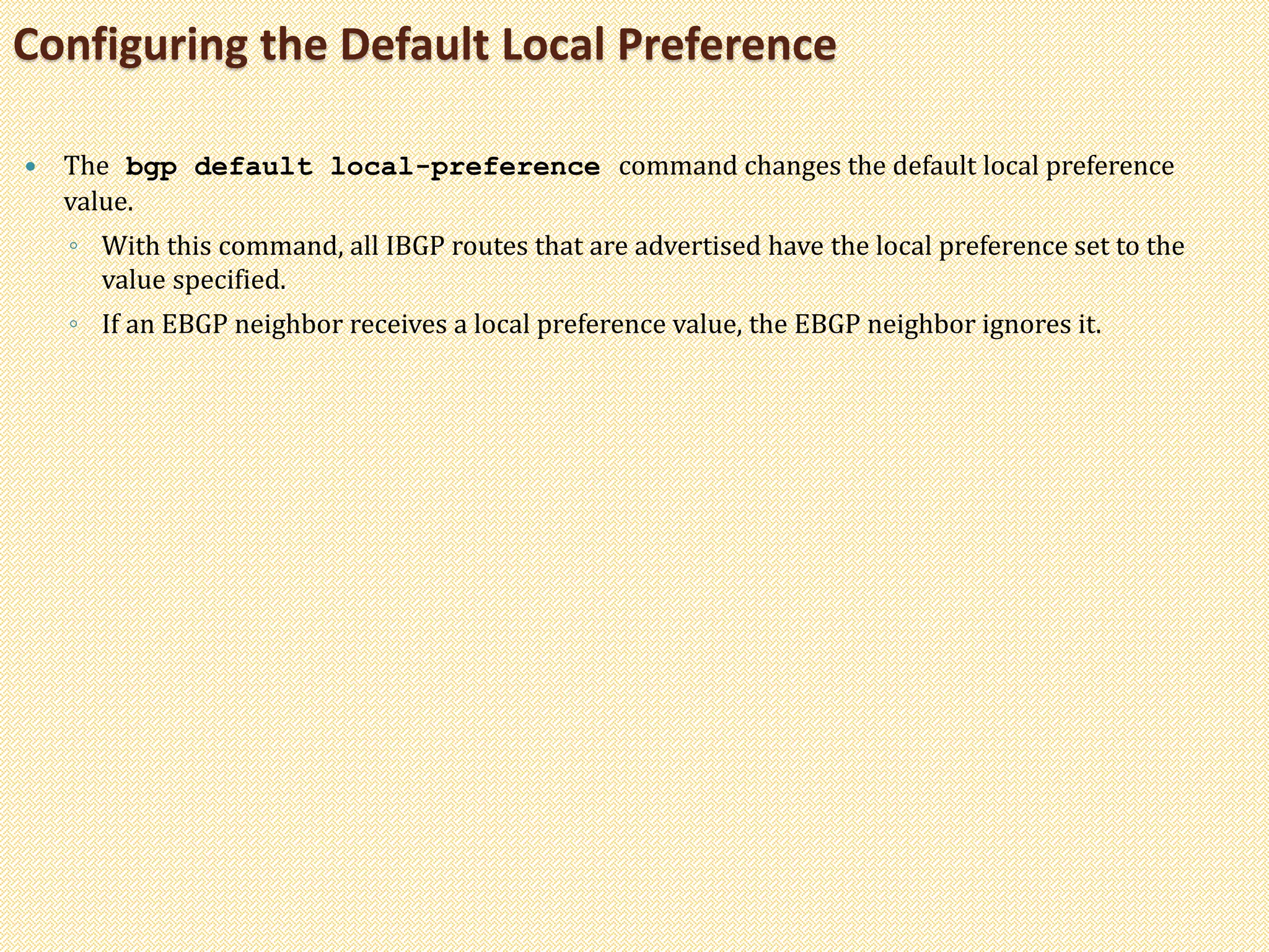  The bgp default local-preference command changes the default local preference
value.
◦ With this command, all IBGP routes that are advertised have the local preference set to the
value specified.
◦ If an EBGP neighbor receives a local preference value, the EBGP neighbor ignores it.
Configuring the Default Local Preference
 
