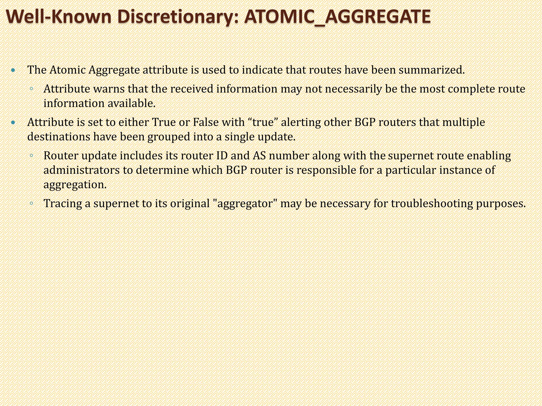  The Atomic Aggregate attribute is used to indicate that routes have been summarized.
◦ Attribute warns that the received information may not necessarily be the most complete route
information available.
 Attribute is set to either True or False with “true” alerting other BGP routers that multiple
destinations have been grouped into a single update.
◦ Router update includes its router ID and AS number along with the supernet route enabling
administrators to determine which BGP router is responsible for a particular instance of
aggregation.
◦ Tracing a supernet to its original "aggregator" may be necessary for troubleshooting purposes.
Well-Known Discretionary: ATOMIC_AGGREGATE
 