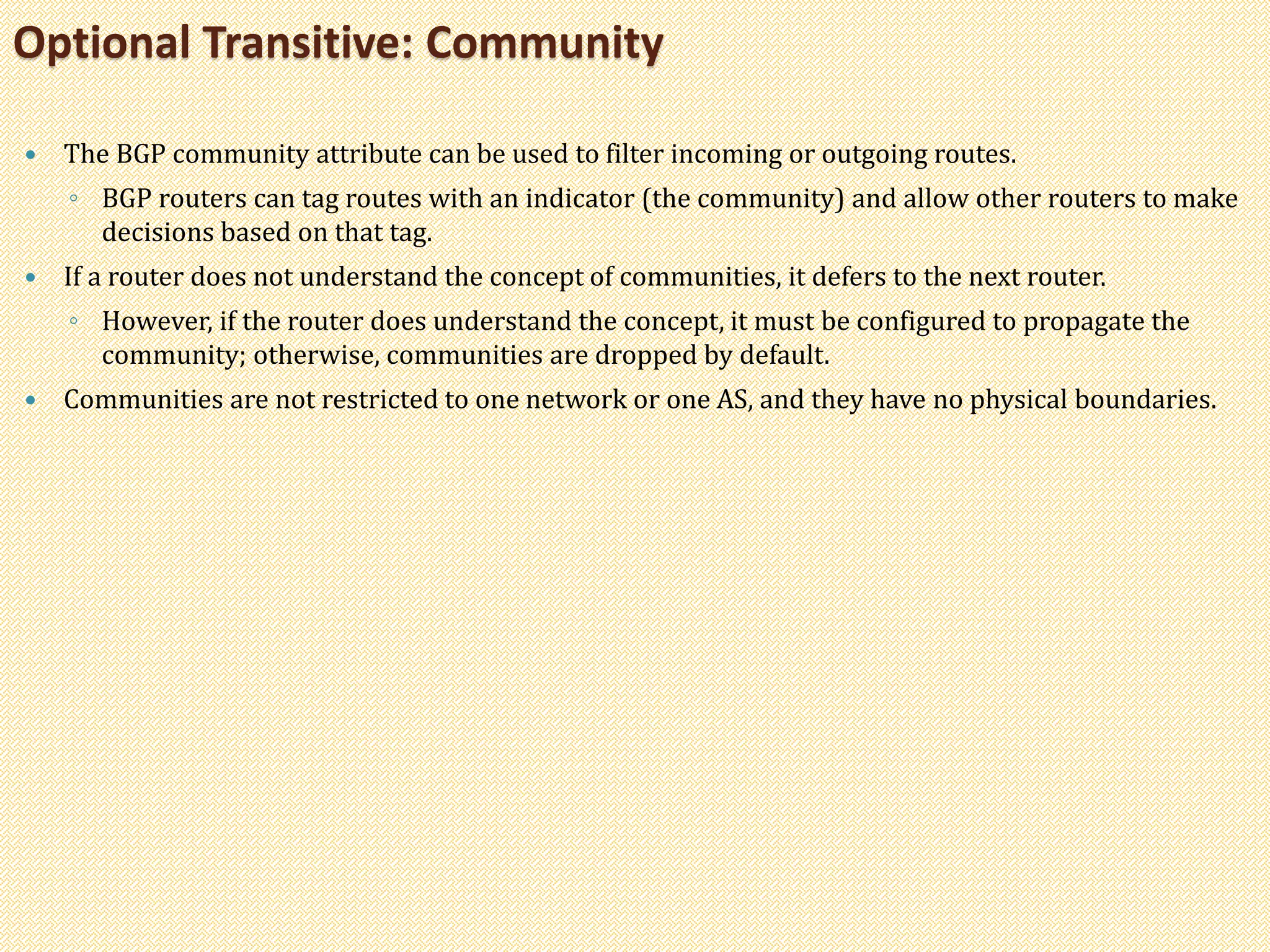  The BGP community attribute can be used to filter incoming or outgoing routes.
◦ BGP routers can tag routes with an indicator (the community) and allow other routers to make
decisions based on that tag.
 If a router does not understand the concept of communities, it defers to the next router.
◦ However, if the router does understand the concept, it must be configured to propagate the
community; otherwise, communities are dropped by default.
 Communities are not restricted to one network or one AS, and they have no physical boundaries.
Optional Transitive: Community
 