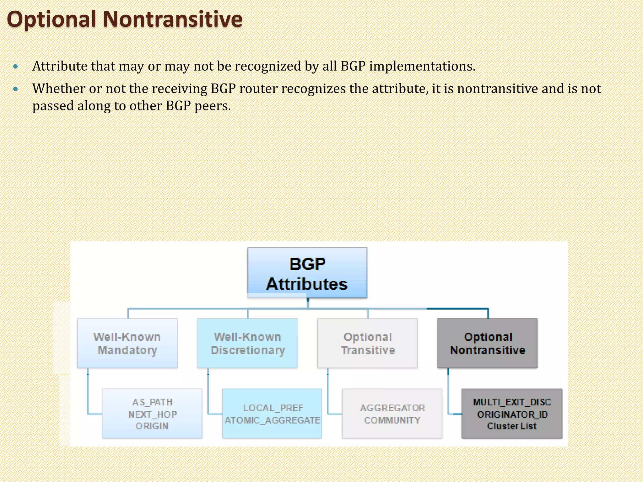 Optional Nontransitive
 Attribute that may or may not be recognized by all BGP implementations.
 Whether or not the receiving BGP router recognizes the attribute, it is nontransitive and is not
passed along to other BGP peers.
 