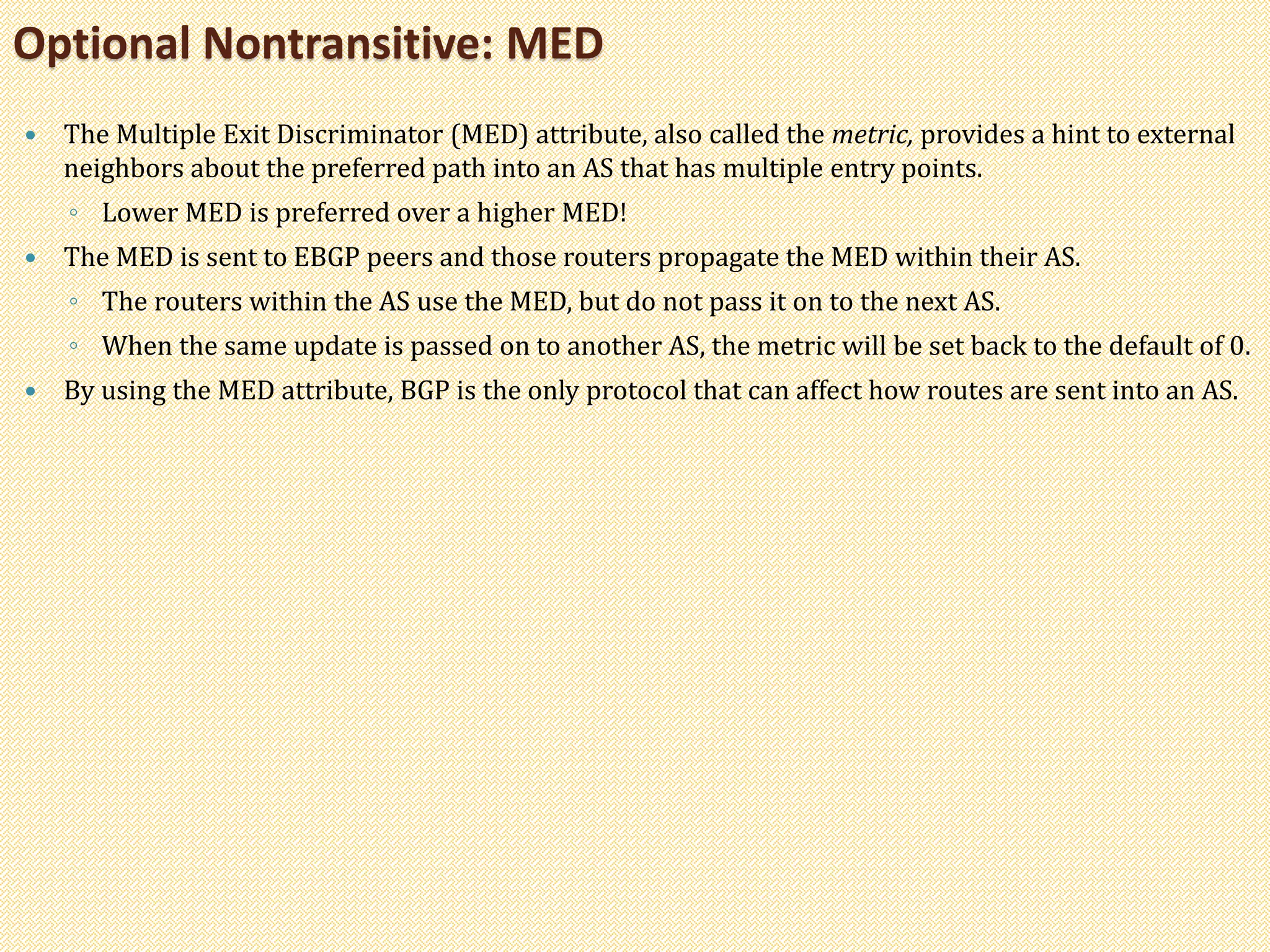  The Multiple Exit Discriminator (MED) attribute, also called the metric, provides a hint to external
neighbors about the preferred path into an AS that has multiple entry points.
◦ Lower MED is preferred over a higher MED!
 The MED is sent to EBGP peers and those routers propagate the MED within their AS.
◦ The routers within the AS use the MED, but do not pass it on to the next AS.
◦ When the same update is passed on to another AS, the metric will be set back to the default of 0.
 By using the MED attribute, BGP is the only protocol that can affect how routes are sent into an AS.
Optional Nontransitive: MED
 