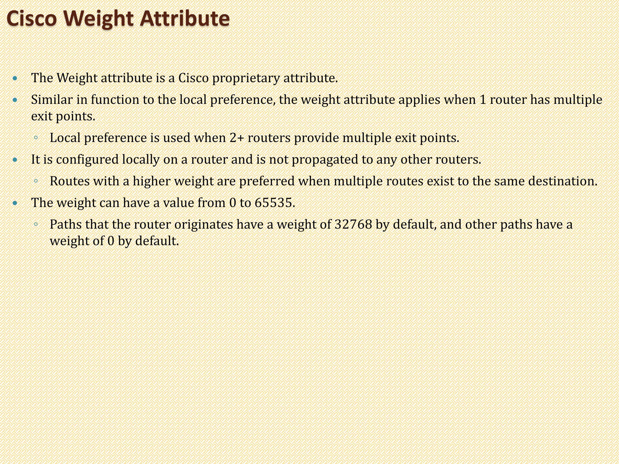  The Weight attribute is a Cisco proprietary attribute.
 Similar in function to the local preference, the weight attribute applies when 1 router has multiple
exit points.
◦ Local preference is used when 2+ routers provide multiple exit points.
 It is configured locally on a router and is not propagated to any other routers.
◦ Routes with a higher weight are preferred when multiple routes exist to the same destination.
 The weight can have a value from 0 to 65535.
◦ Paths that the router originates have a weight of 32768 by default, and other paths have a
weight of 0 by default.
Cisco Weight Attribute
 