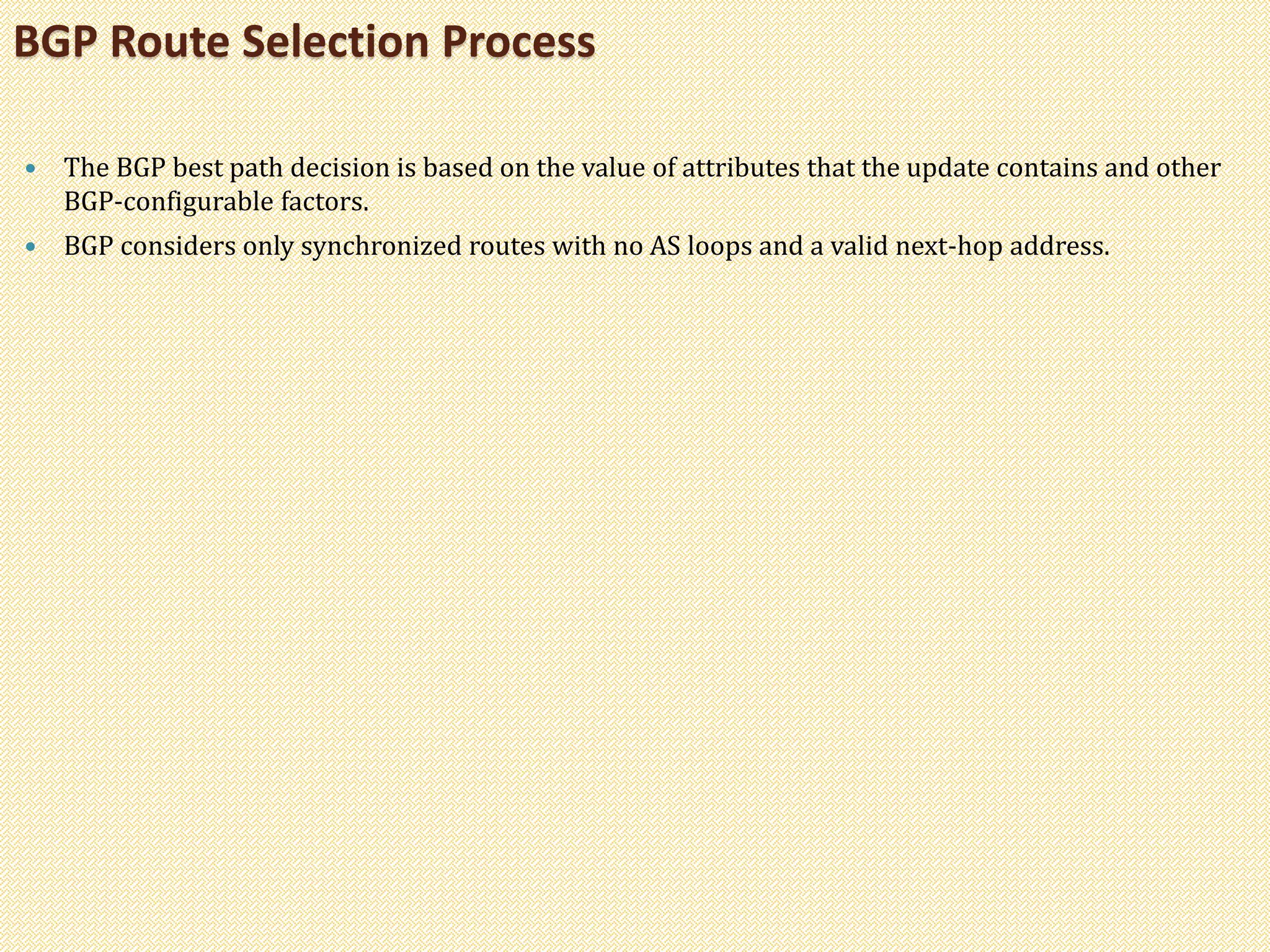  The BGP best path decision is based on the value of attributes that the update contains and other
BGP-configurable factors.
 BGP considers only synchronized routes with no AS loops and a valid next-hop address.
BGP Route Selection Process
 
