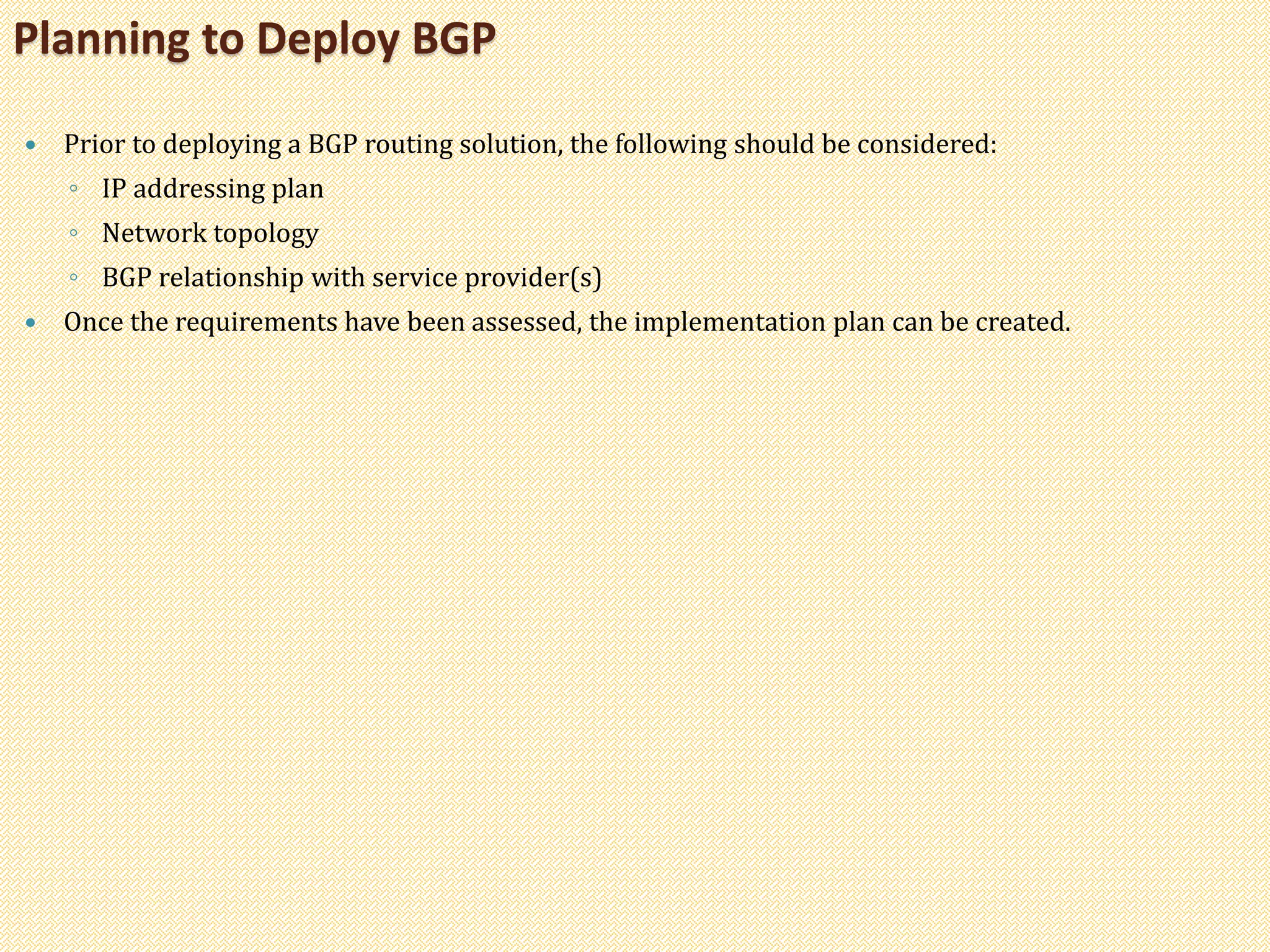  Prior to deploying a BGP routing solution, the following should be considered:
◦ IP addressing plan
◦ Network topology
◦ BGP relationship with service provider(s)
 Once the requirements have been assessed, the implementation plan can be created.
Planning to Deploy BGP
 