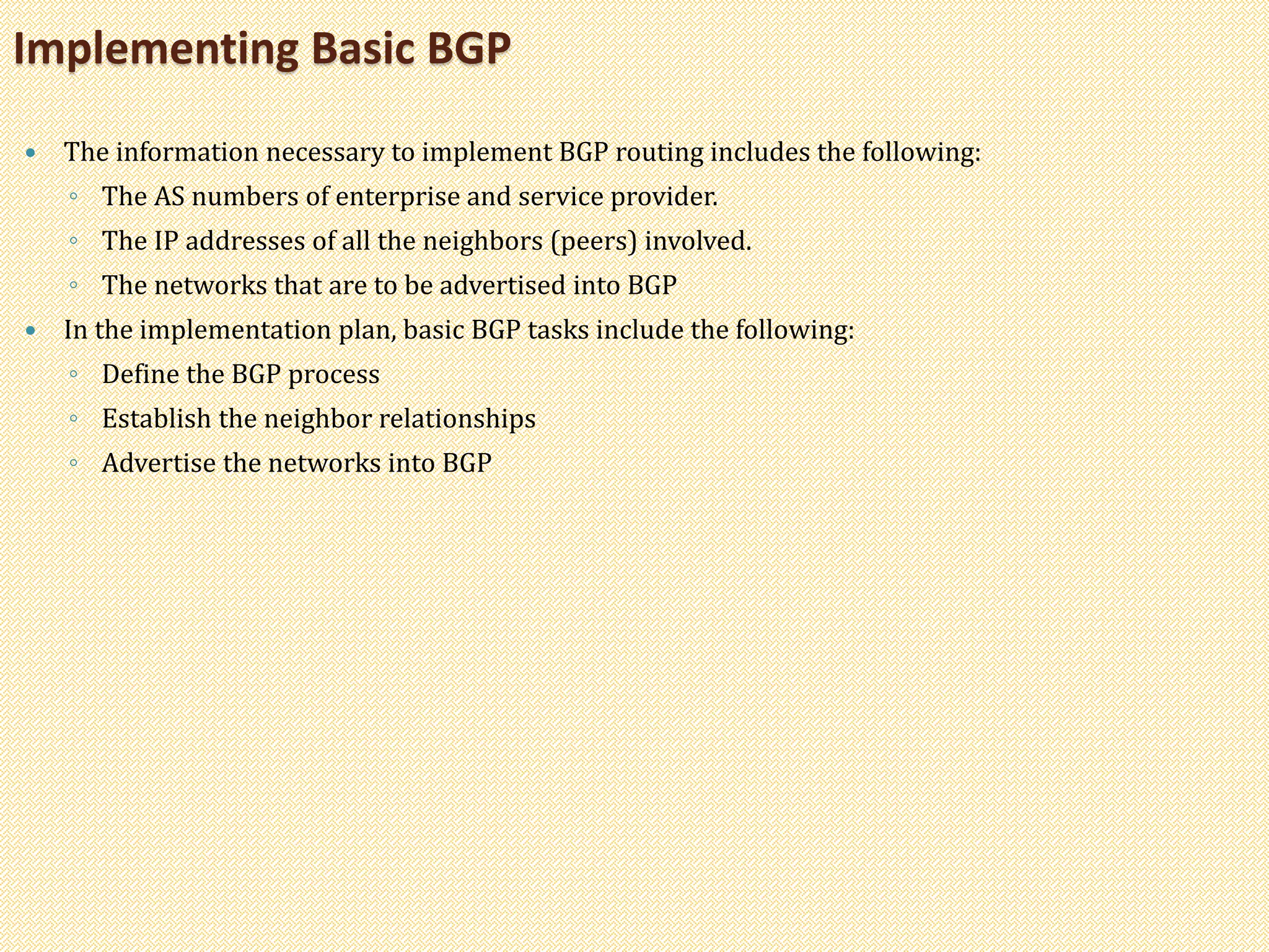  The information necessary to implement BGP routing includes the following:
◦ The AS numbers of enterprise and service provider.
◦ The IP addresses of all the neighbors (peers) involved.
◦ The networks that are to be advertised into BGP
 In the implementation plan, basic BGP tasks include the following:
◦ Define the BGP process
◦ Establish the neighbor relationships
◦ Advertise the networks into BGP
Implementing Basic BGP
 