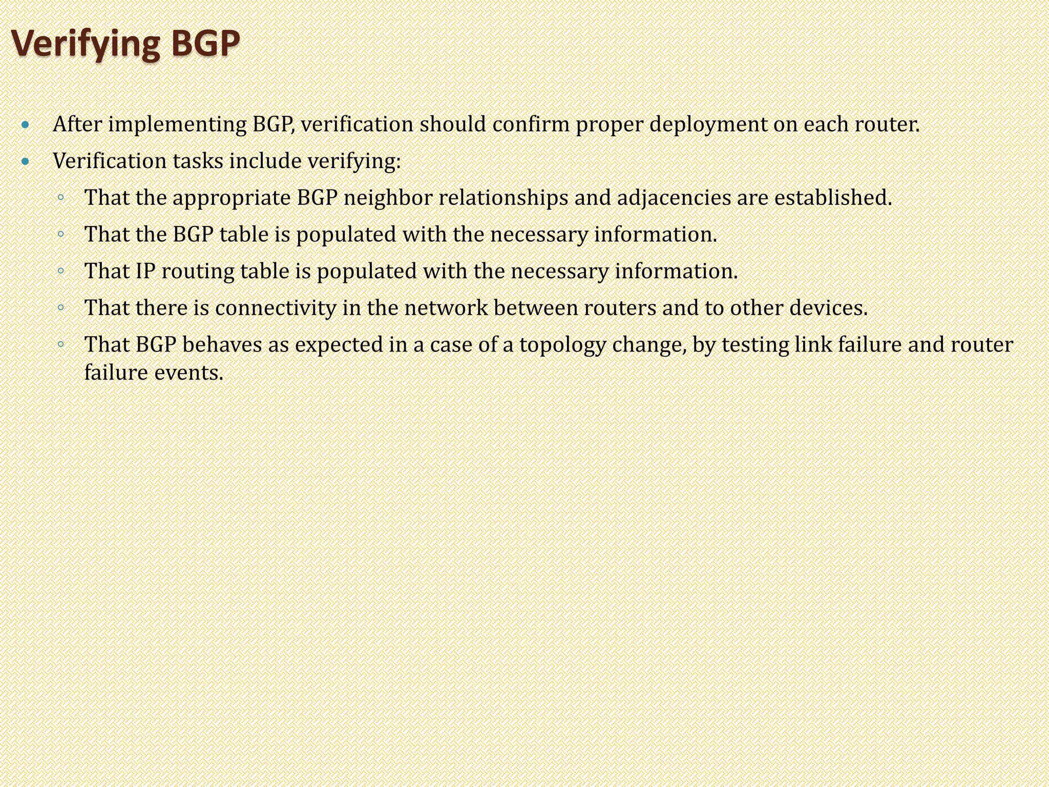  After implementing BGP, verification should confirm proper deployment on each router.
 Verification tasks include verifying:
◦ That the appropriate BGP neighbor relationships and adjacencies are established.
◦ That the BGP table is populated with the necessary information.
◦ That IP routing table is populated with the necessary information.
◦ That there is connectivity in the network between routers and to other devices.
◦ That BGP behaves as expected in a case of a topology change, by testing link failure and router
failure events.
Verifying BGP
 