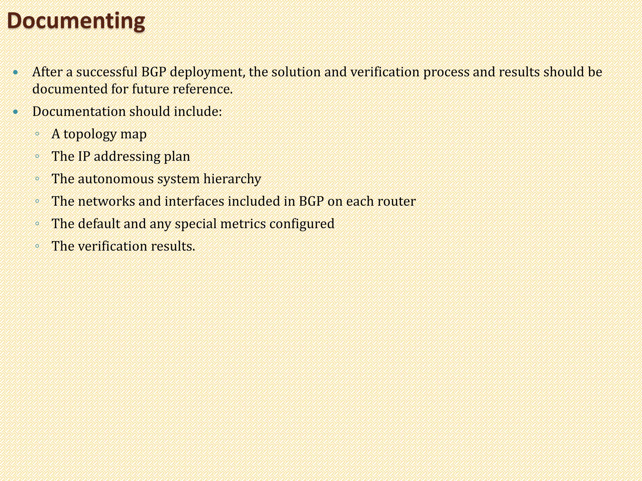  After a successful BGP deployment, the solution and verification process and results should be
documented for future reference.
 Documentation should include:
◦ A topology map
◦ The IP addressing plan
◦ The autonomous system hierarchy
◦ The networks and interfaces included in BGP on each router
◦ The default and any special metrics configured
◦ The verification results.
Documenting
 
