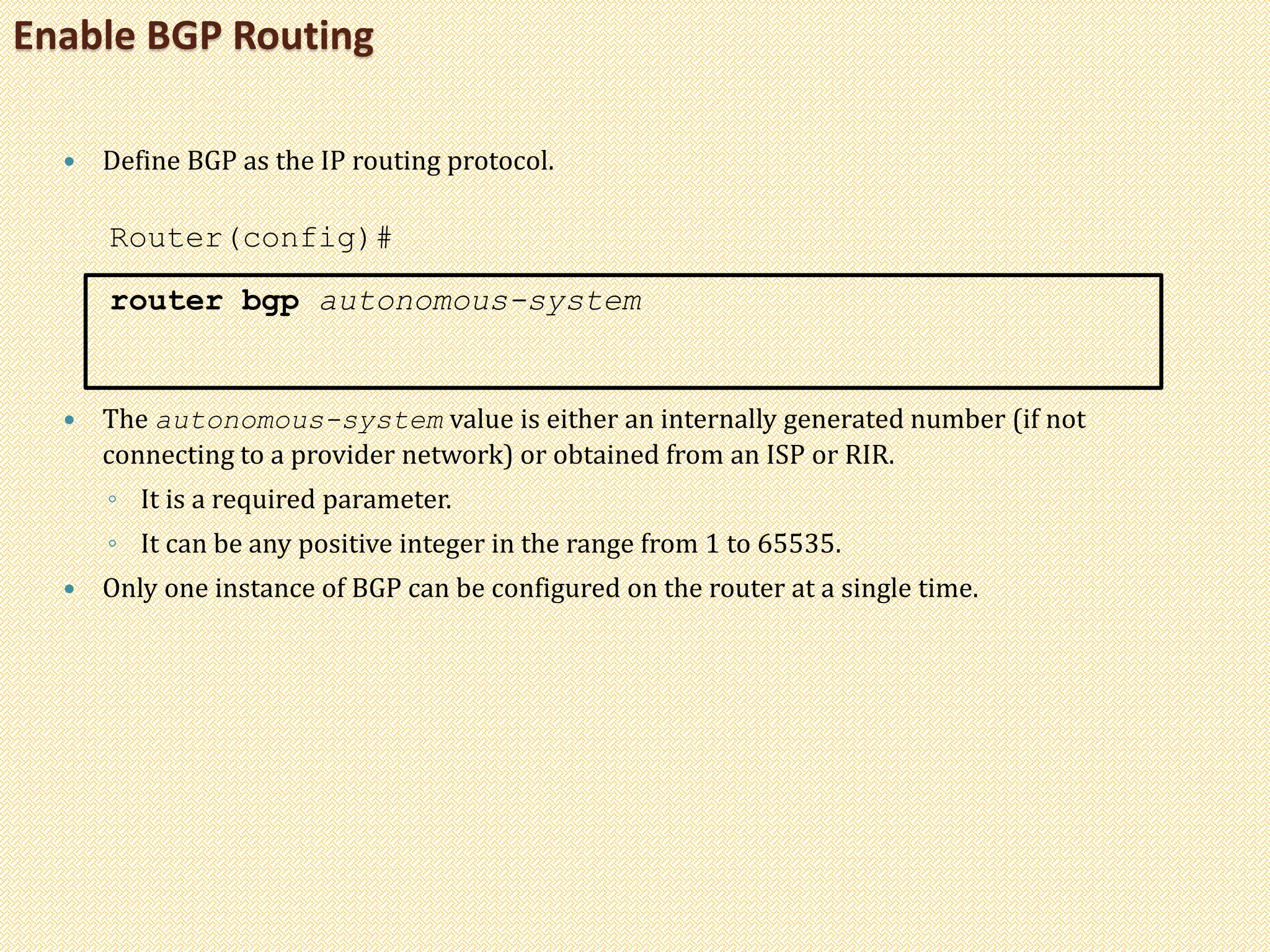 Enable BGP Routing
 Define BGP as the IP routing protocol.
Router(config)#
router bgp autonomous-system
 The autonomous-system value is either an internally generated number (if not
connecting to a provider network) or obtained from an ISP or RIR.
◦ It is a required parameter.
◦ It can be any positive integer in the range from 1 to 65535.
 Only one instance of BGP can be configured on the router at a single time.
 
