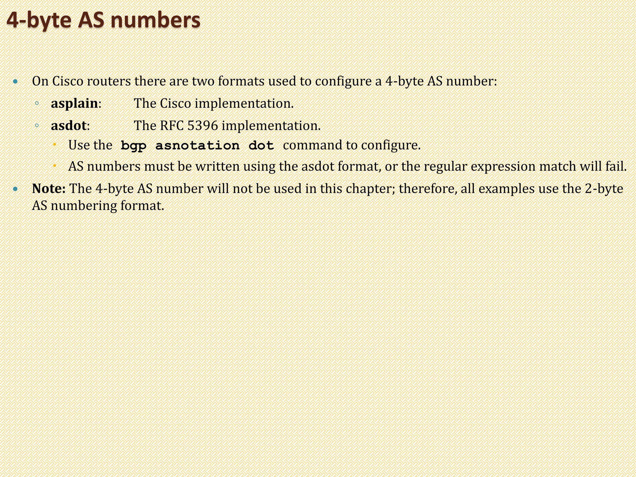  On Cisco routers there are two formats used to configure a 4-byte AS number:
◦ asplain: The Cisco implementation.
◦ asdot: The RFC 5396 implementation.
 Use the bgp asnotation dot command to configure.
 AS numbers must be written using the asdot format, or the regular expression match will fail.
 Note: The 4-byte AS number will not be used in this chapter; therefore, all examples use the 2-byte
AS numbering format.
4-byte AS numbers
 