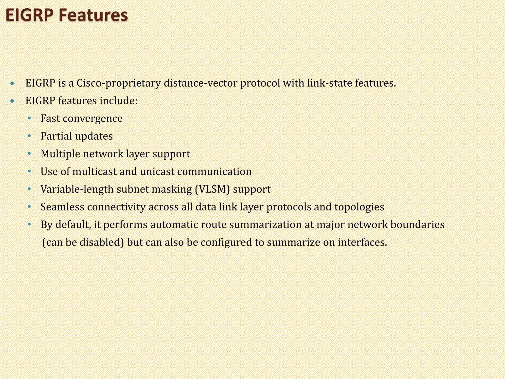  EIGRP is a Cisco-proprietary distance-vector protocol with link-state features.
 EIGRP features include:
• Fast convergence
• Partial updates
• Multiple network layer support
• Use of multicast and unicast communication
• Variable-length subnet masking (VLSM) support
• Seamless connectivity across all data link layer protocols and topologies
• By default, it performs automatic route summarization at major network boundaries
(can be disabled) but can also be configured to summarize on interfaces.
EIGRP Features
 