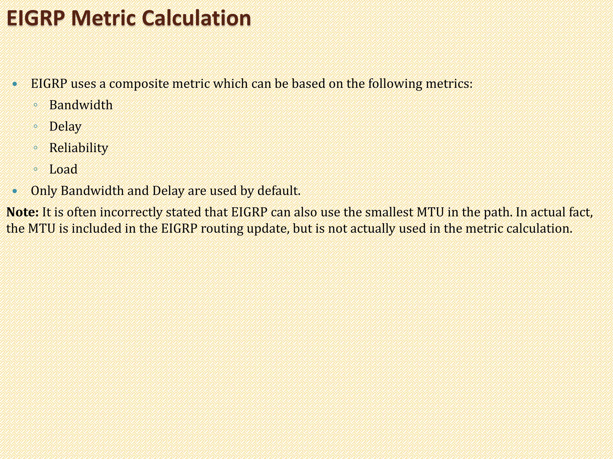  EIGRP uses a composite metric which can be based on the following metrics:
◦ Bandwidth
◦ Delay
◦ Reliability
◦ Load
 Only Bandwidth and Delay are used by default.
Note: It is often incorrectly stated that EIGRP can also use the smallest MTU in the path. In actual fact,
the MTU is included in the EIGRP routing update, but is not actually used in the metric calculation.
EIGRP Metric Calculation
 