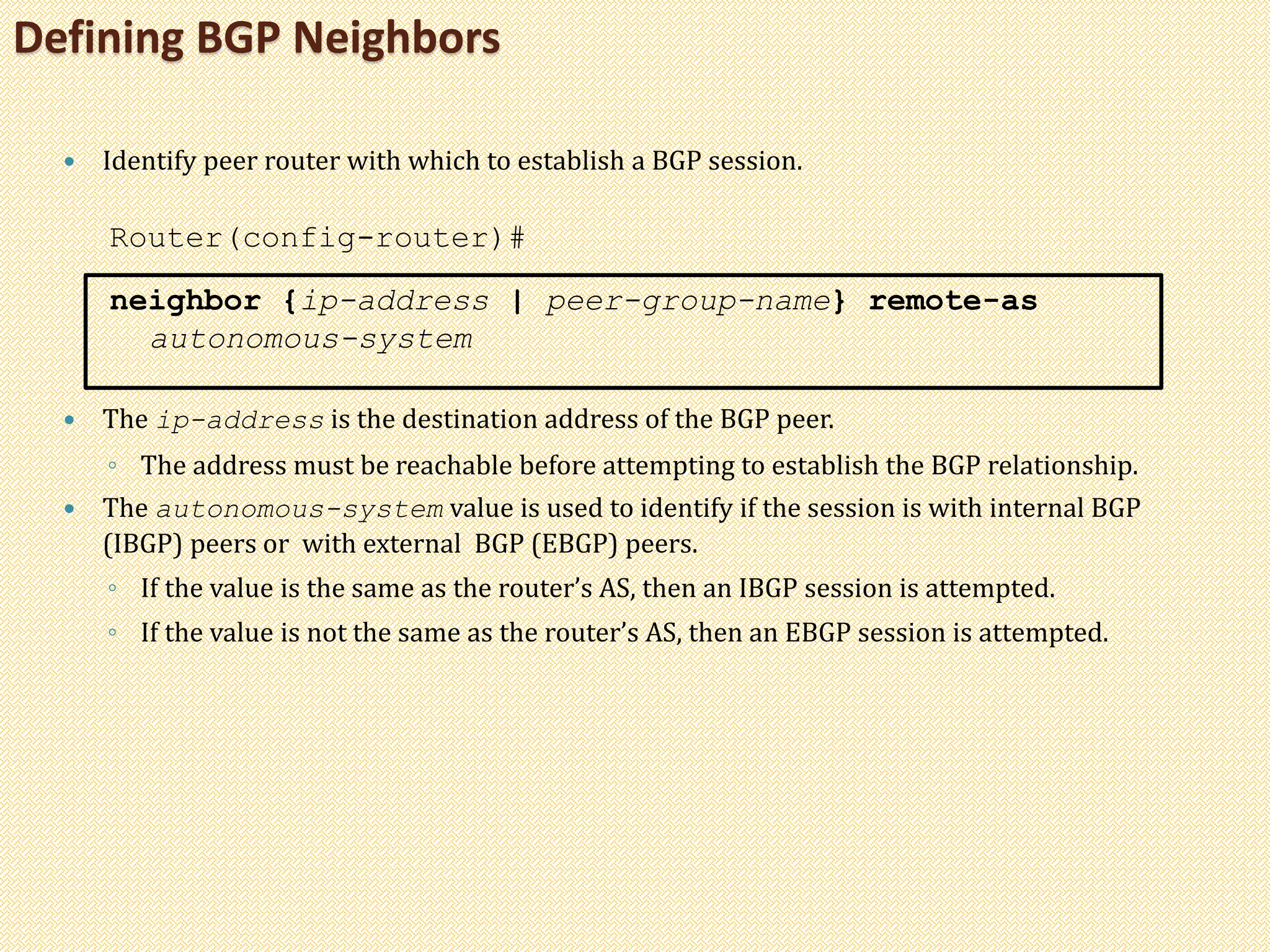Defining BGP Neighbors
 Identify peer router with which to establish a BGP session.
Router(config-router)#
neighbor {ip-address | peer-group-name} remote-as
autonomous-system
 The ip-address is the destination address of the BGP peer.
◦ The address must be reachable before attempting to establish the BGP relationship.
 The autonomous-system value is used to identify if the session is with internal BGP
(IBGP) peers or with external BGP (EBGP) peers.
◦ If the value is the same as the router’s AS, then an IBGP session is attempted.
◦ If the value is not the same as the router’s AS, then an EBGP session is attempted.
 
