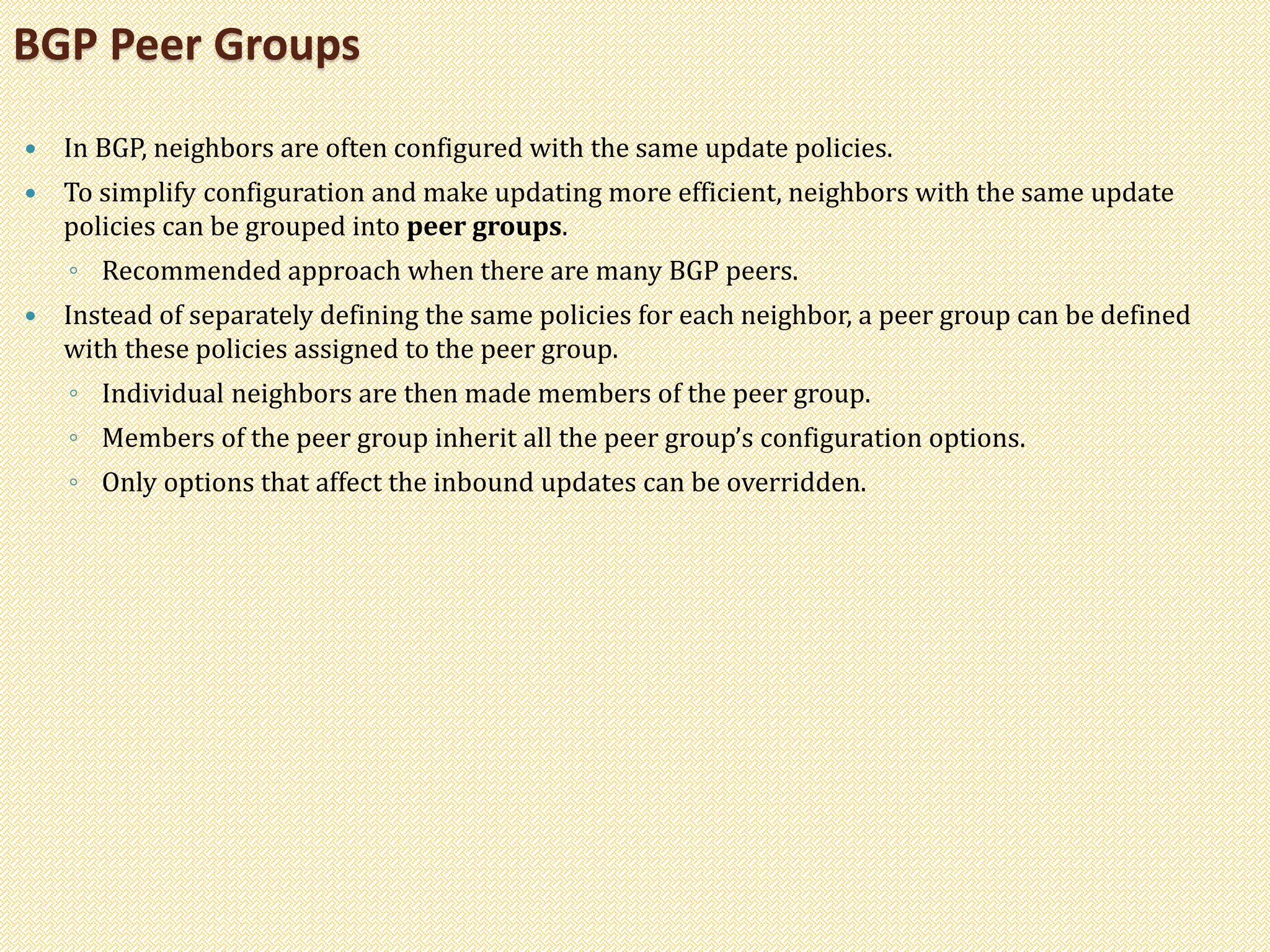  In BGP, neighbors are often configured with the same update policies.
 To simplify configuration and make updating more efficient, neighbors with the same update
policies can be grouped into peer groups.
◦ Recommended approach when there are many BGP peers.
 Instead of separately defining the same policies for each neighbor, a peer group can be defined
with these policies assigned to the peer group.
◦ Individual neighbors are then made members of the peer group.
◦ Members of the peer group inherit all the peer group’s configuration options.
◦ Only options that affect the inbound updates can be overridden.
BGP Peer Groups
 