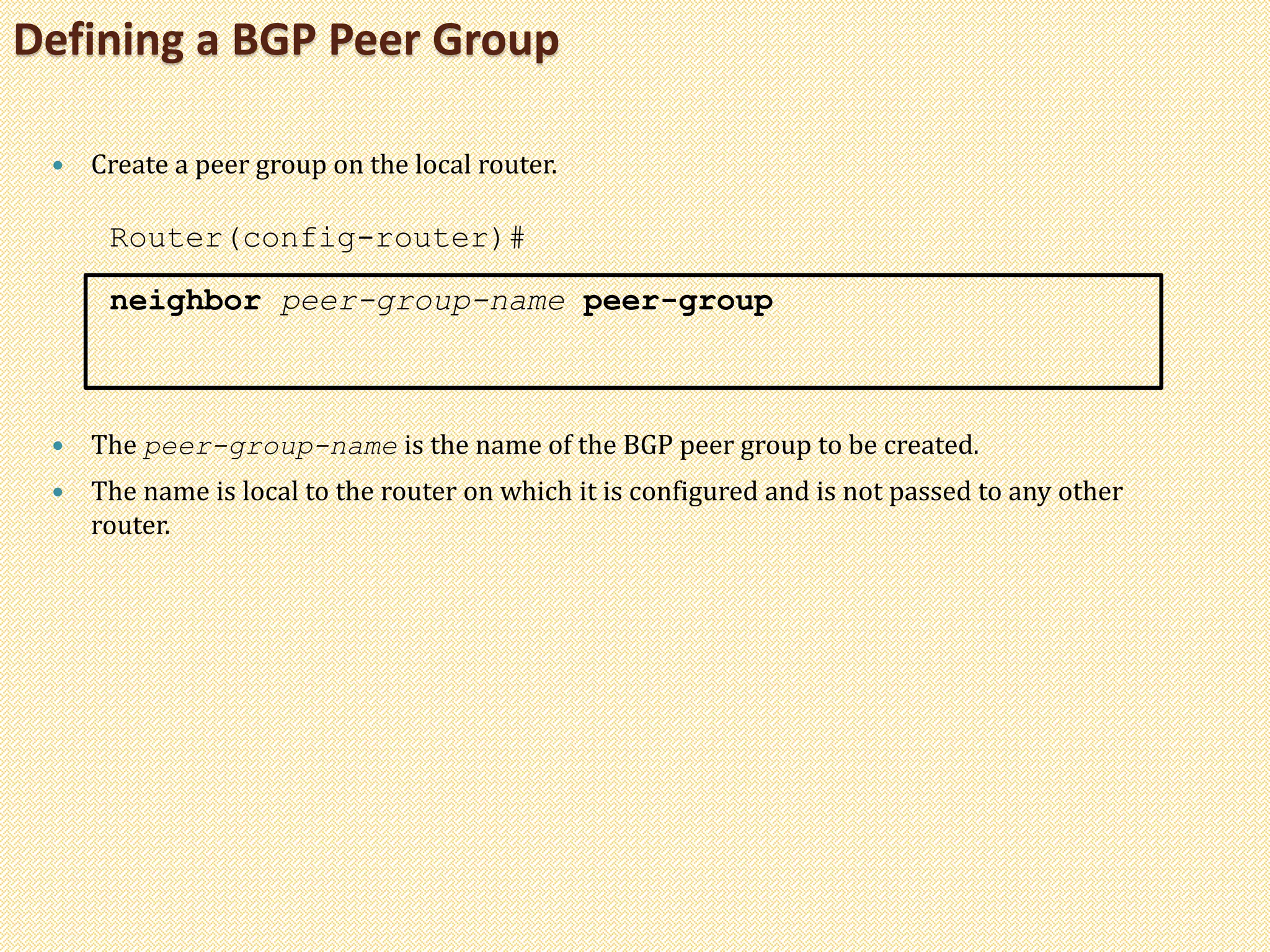 Defining a BGP Peer Group
 Create a peer group on the local router.
Router(config-router)#
neighbor peer-group-name peer-group
 The peer-group-name is the name of the BGP peer group to be created.
 The name is local to the router on which it is configured and is not passed to any other
router.
 