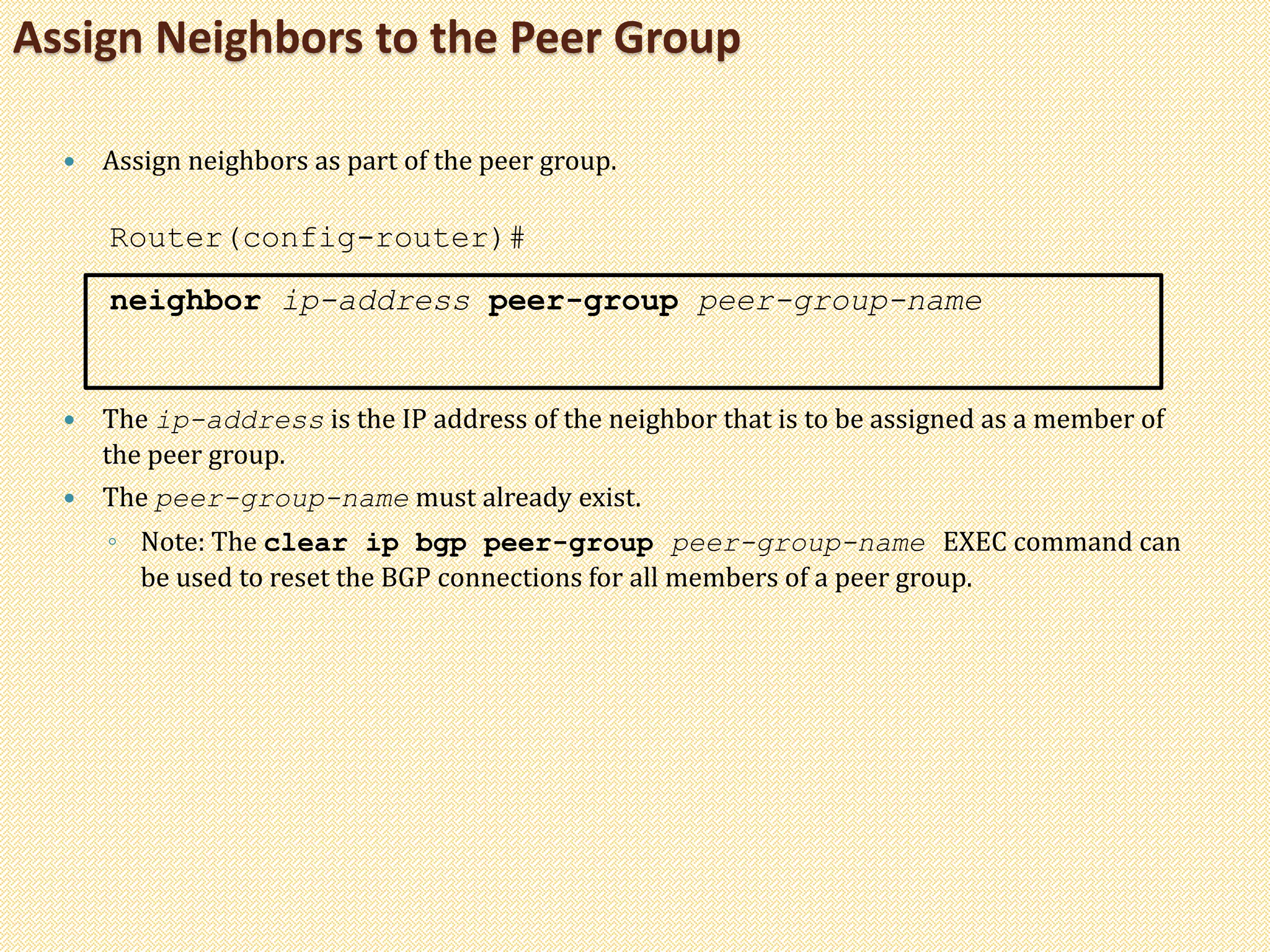 Assign Neighbors to the Peer Group
 Assign neighbors as part of the peer group.
Router(config-router)#
neighbor ip-address peer-group peer-group-name
 The ip-address is the IP address of the neighbor that is to be assigned as a member of
the peer group.
 The peer-group-name must already exist.
◦ Note: The clear ip bgp peer-group peer-group-name EXEC command can
be used to reset the BGP connections for all members of a peer group.
 