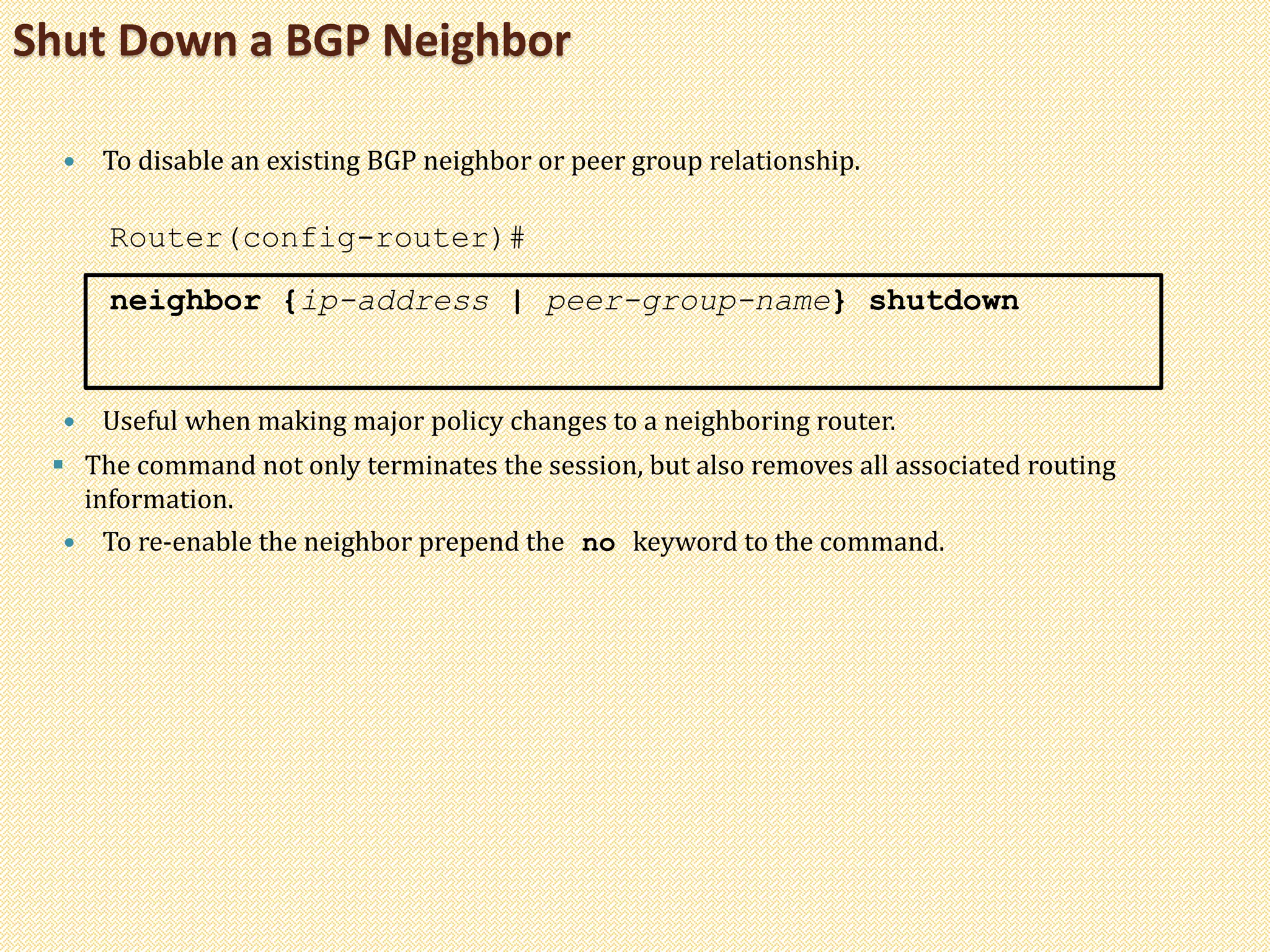 Shut Down a BGP Neighbor
 To disable an existing BGP neighbor or peer group relationship.
Router(config-router)#
neighbor {ip-address | peer-group-name} shutdown
 Useful when making major policy changes to a neighboring router.
 The command not only terminates the session, but also removes all associated routing
information.
 To re-enable the neighbor prepend the no keyword to the command.
 