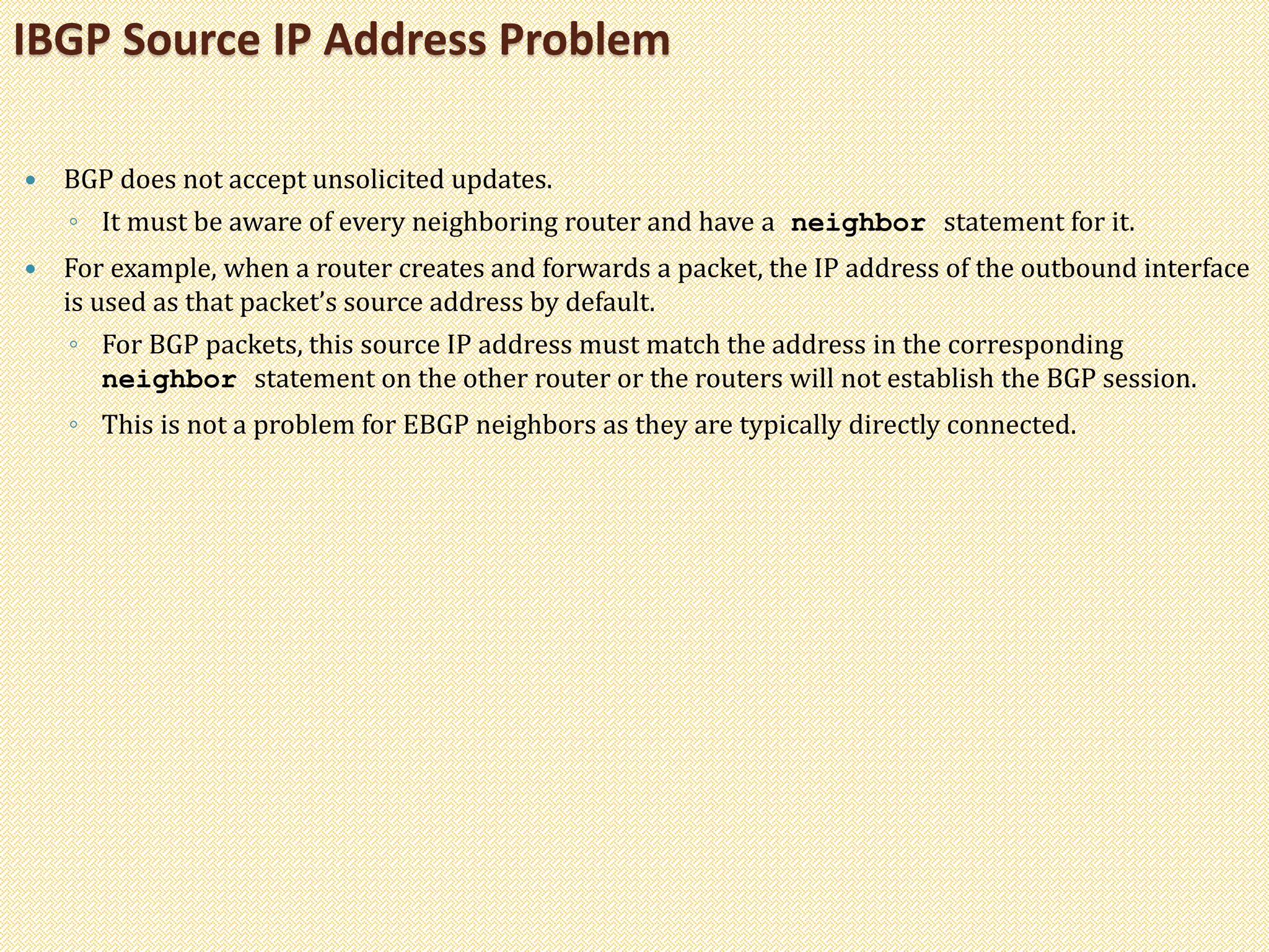  BGP does not accept unsolicited updates.
◦ It must be aware of every neighboring router and have a neighbor statement for it.
 For example, when a router creates and forwards a packet, the IP address of the outbound interface
is used as that packet’s source address by default.
◦ For BGP packets, this source IP address must match the address in the corresponding
neighbor statement on the other router or the routers will not establish the BGP session.
◦ This is not a problem for EBGP neighbors as they are typically directly connected.
IBGP Source IP Address Problem
 