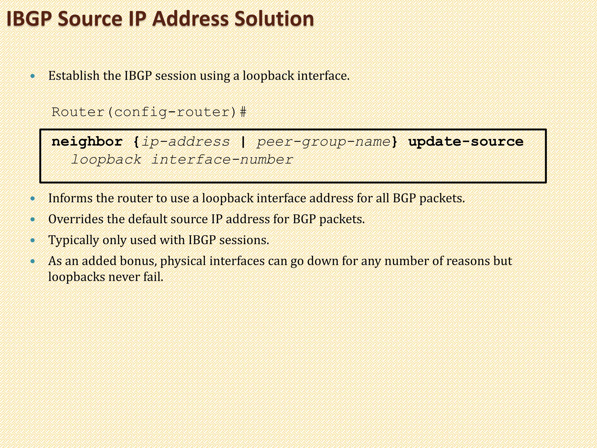 IBGP Source IP Address Solution
 Establish the IBGP session using a loopback interface.
Router(config-router)#
neighbor {ip-address | peer-group-name} update-source
loopback interface-number
 Informs the router to use a loopback interface address for all BGP packets.
 Overrides the default source IP address for BGP packets.
 Typically only used with IBGP sessions.
 As an added bonus, physical interfaces can go down for any number of reasons but
loopbacks never fail.
 