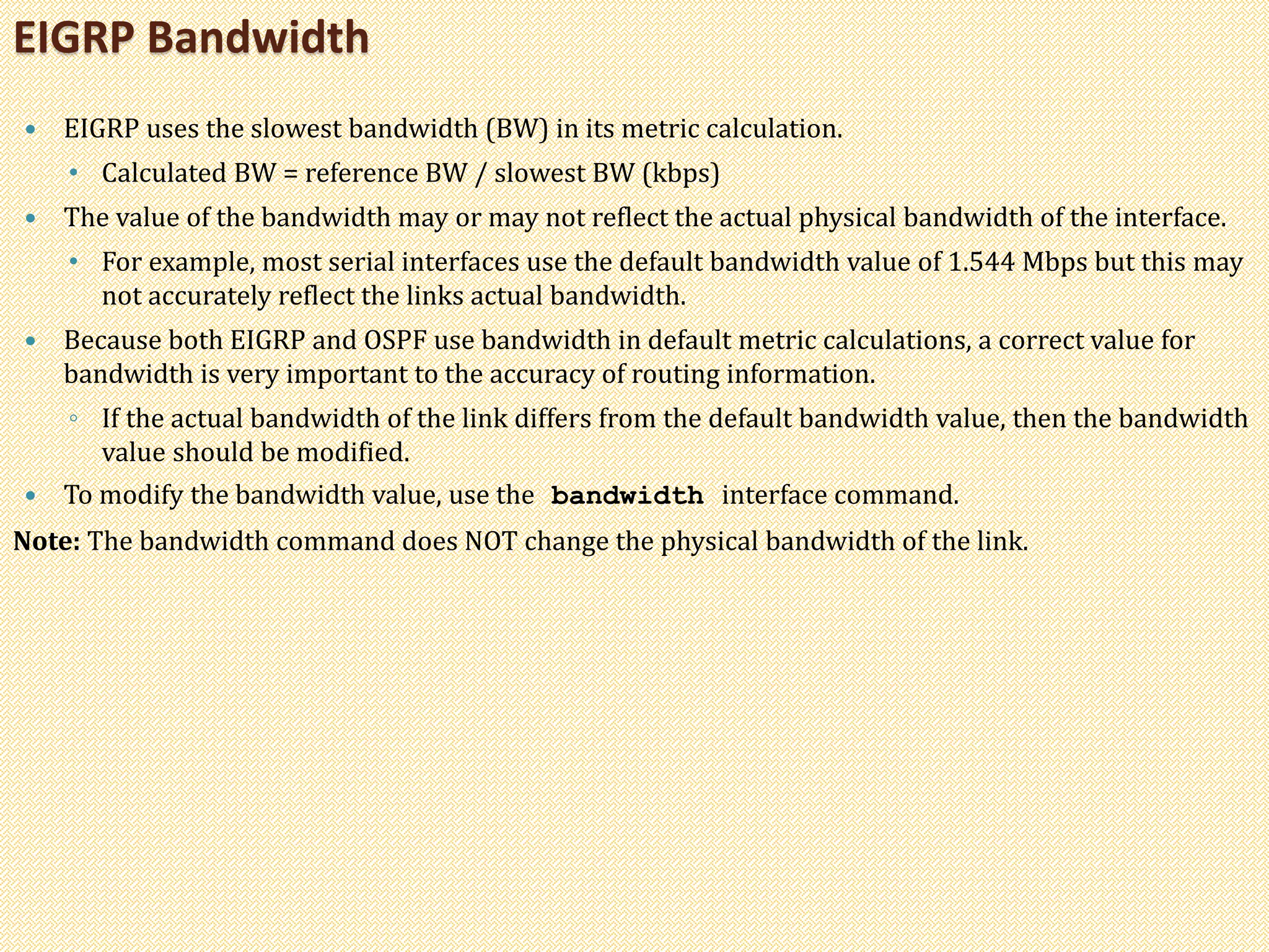  EIGRP uses the slowest bandwidth (BW) in its metric calculation.
• Calculated BW = reference BW / slowest BW (kbps)
 The value of the bandwidth may or may not reflect the actual physical bandwidth of the interface.
• For example, most serial interfaces use the default bandwidth value of 1.544 Mbps but this may
not accurately reflect the links actual bandwidth.
 Because both EIGRP and OSPF use bandwidth in default metric calculations, a correct value for
bandwidth is very important to the accuracy of routing information.
◦ If the actual bandwidth of the link differs from the default bandwidth value, then the bandwidth
value should be modified.
 To modify the bandwidth value, use the bandwidth interface command.
Note: The bandwidth command does NOT change the physical bandwidth of the link.
EIGRP Bandwidth
 