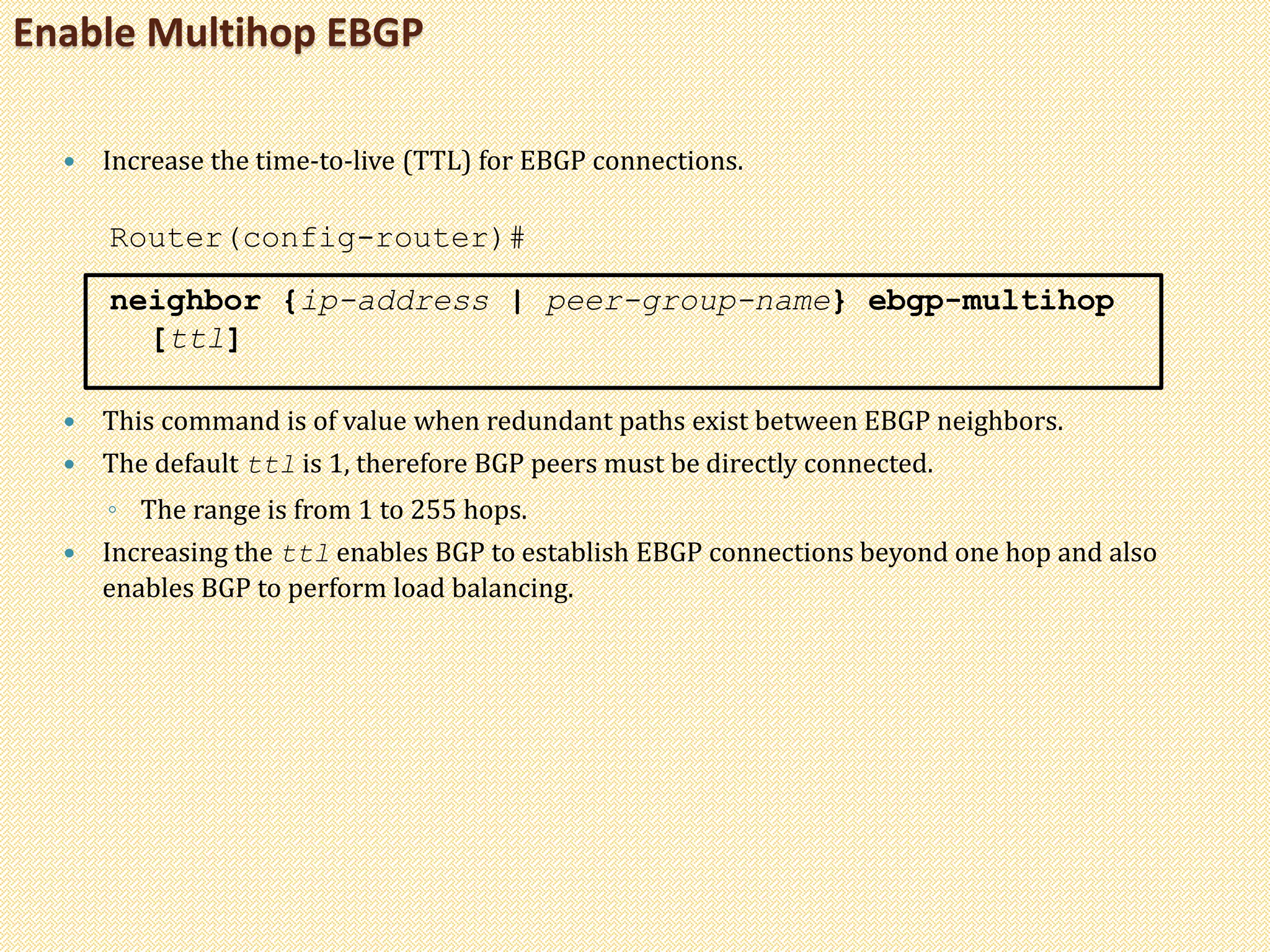 Enable Multihop EBGP
 Increase the time-to-live (TTL) for EBGP connections.
Router(config-router)#
neighbor {ip-address | peer-group-name} ebgp-multihop
[ttl]
 This command is of value when redundant paths exist between EBGP neighbors.
 The default ttl is 1, therefore BGP peers must be directly connected.
◦ The range is from 1 to 255 hops.
 Increasing the ttl enables BGP to establish EBGP connections beyond one hop and also
enables BGP to perform load balancing.
 