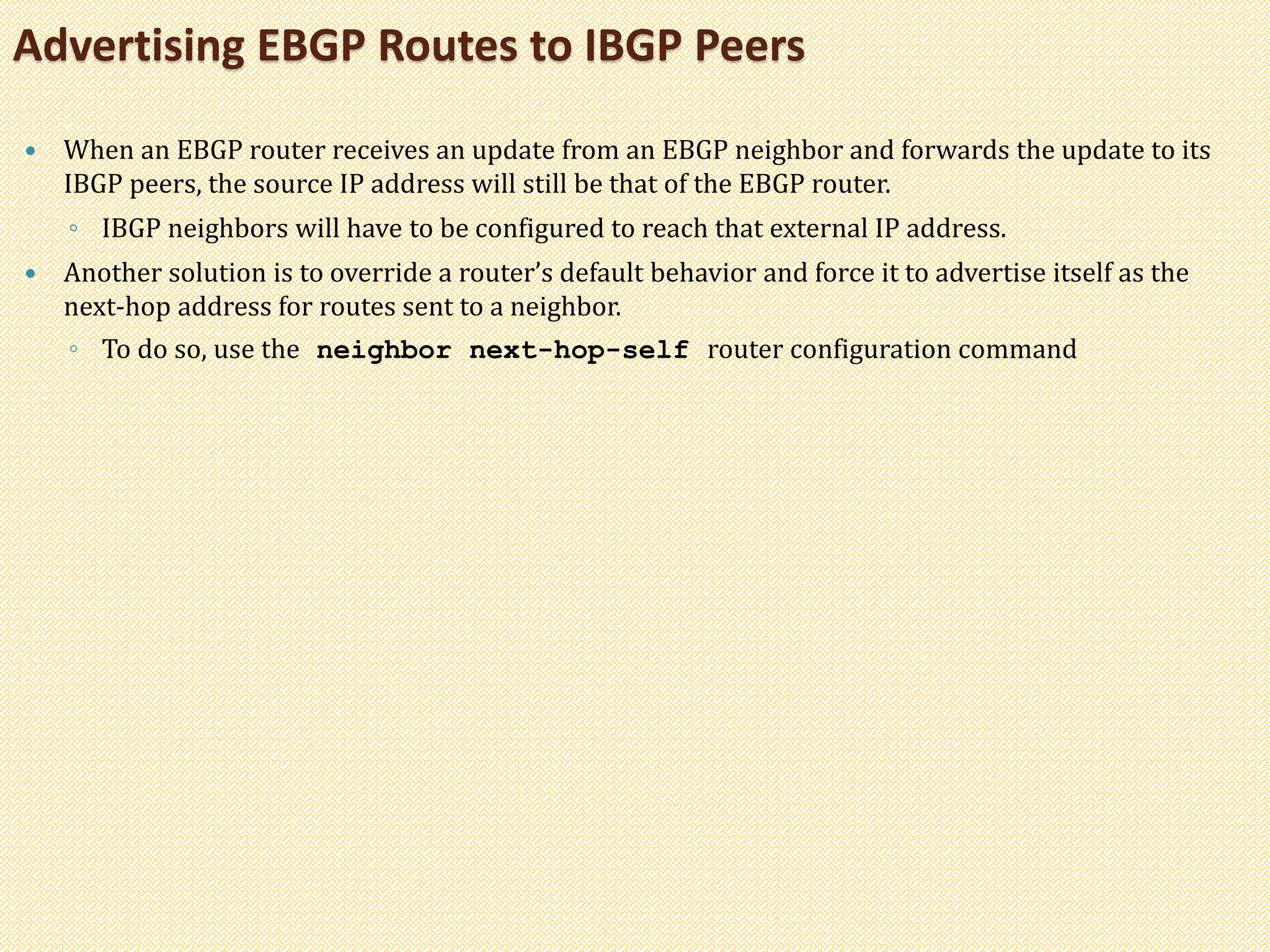  When an EBGP router receives an update from an EBGP neighbor and forwards the update to its
IBGP peers, the source IP address will still be that of the EBGP router.
◦ IBGP neighbors will have to be configured to reach that external IP address.
 Another solution is to override a router’s default behavior and force it to advertise itself as the
next-hop address for routes sent to a neighbor.
◦ To do so, use the neighbor next-hop-self router configuration command
Advertising EBGP Routes to IBGP Peers
 