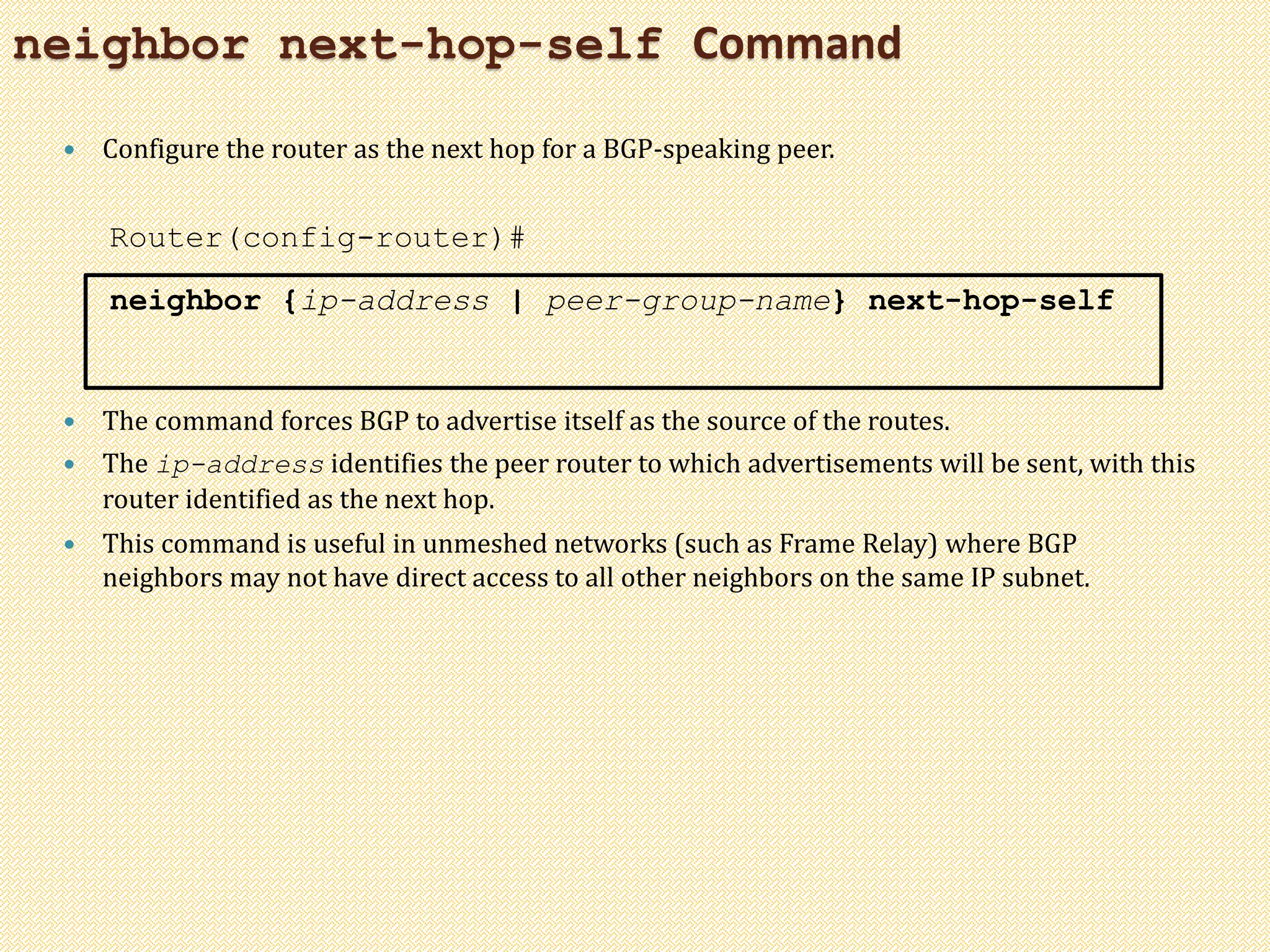 neighbor next-hop-self Command
 Configure the router as the next hop for a BGP-speaking peer.
Router(config-router)#
neighbor {ip-address | peer-group-name} next-hop-self
 The command forces BGP to advertise itself as the source of the routes.
 The ip-address identifies the peer router to which advertisements will be sent, with this
router identified as the next hop.
 This command is useful in unmeshed networks (such as Frame Relay) where BGP
neighbors may not have direct access to all other neighbors on the same IP subnet.
 