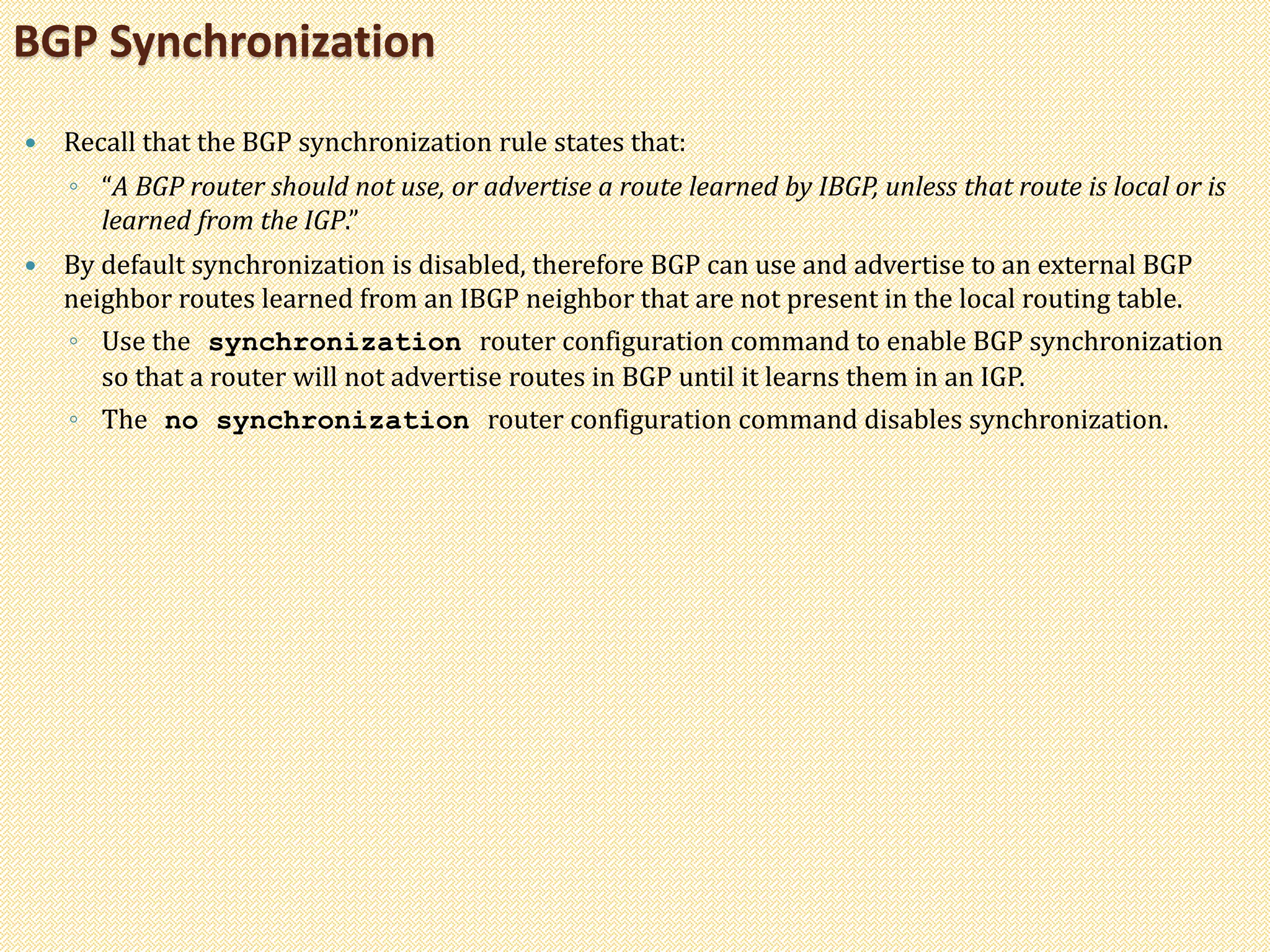  Recall that the BGP synchronization rule states that:
◦ “A BGP router should not use, or advertise a route learned by IBGP, unless that route is local or is
learned from the IGP.”
 By default synchronization is disabled, therefore BGP can use and advertise to an external BGP
neighbor routes learned from an IBGP neighbor that are not present in the local routing table.
◦ Use the synchronization router configuration command to enable BGP synchronization
so that a router will not advertise routes in BGP until it learns them in an IGP.
◦ The no synchronization router configuration command disables synchronization.
BGP Synchronization
 