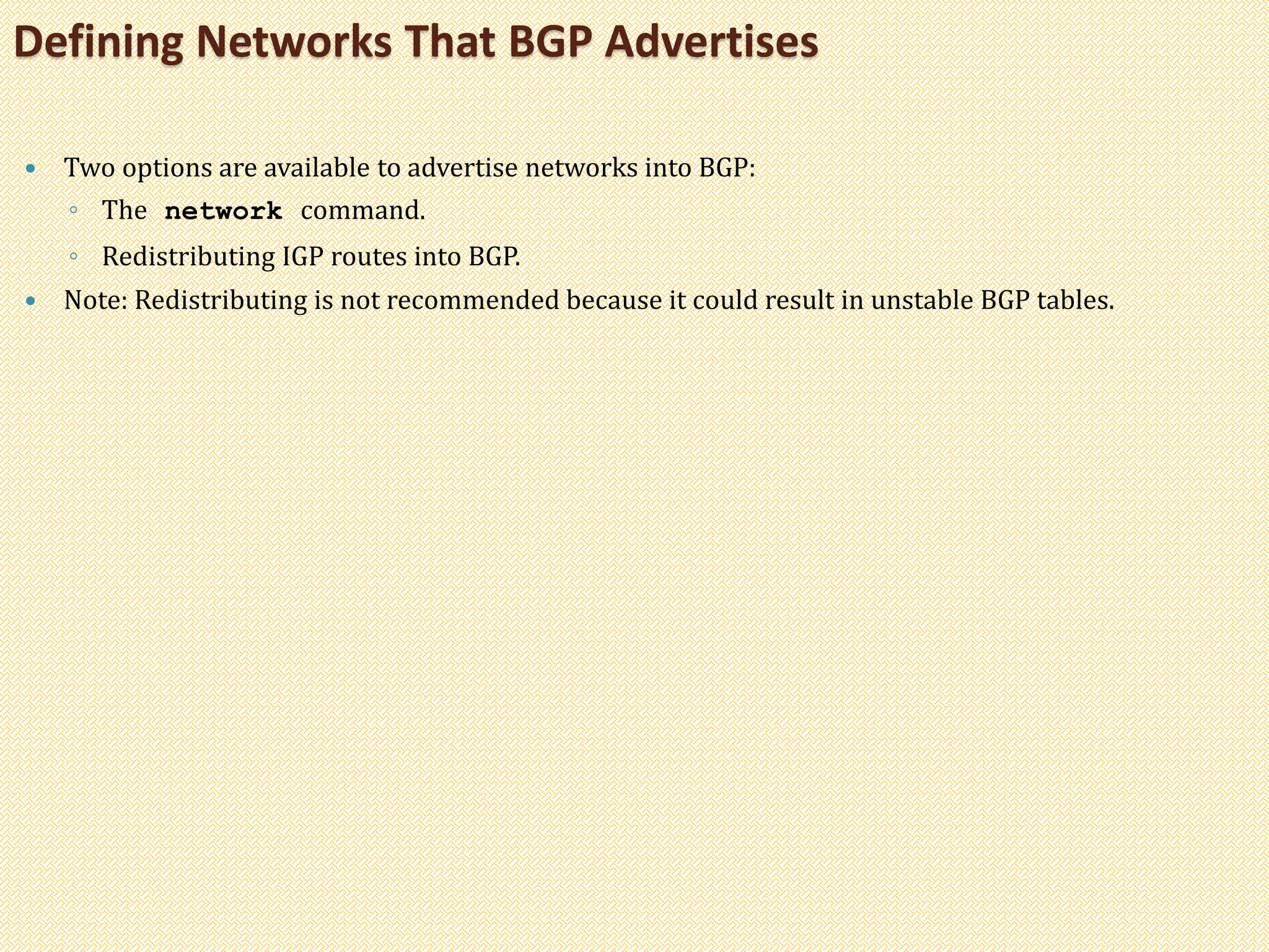  Two options are available to advertise networks into BGP:
◦ The network command.
◦ Redistributing IGP routes into BGP.
 Note: Redistributing is not recommended because it could result in unstable BGP tables.
Defining Networks That BGP Advertises
 