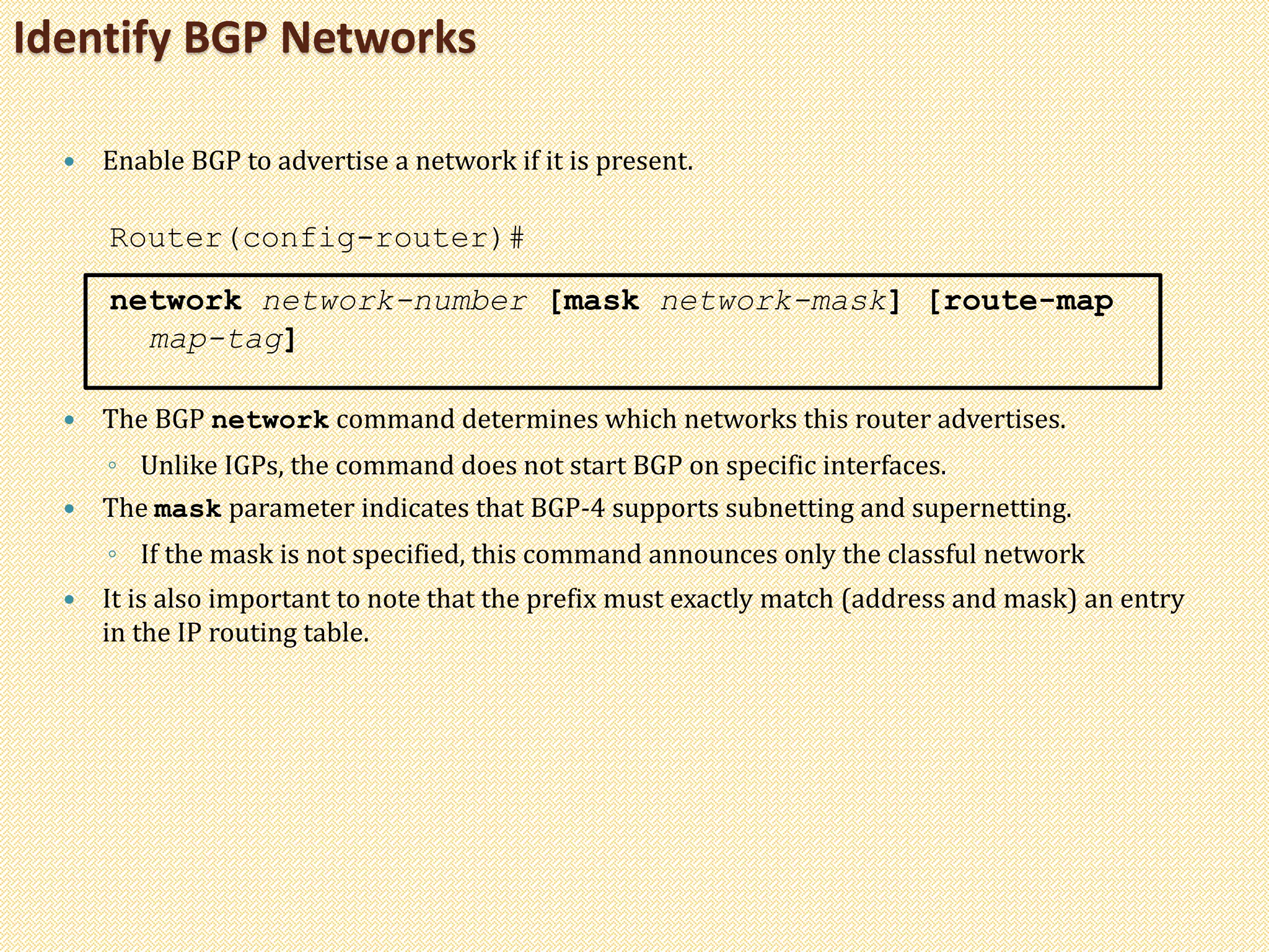 Identify BGP Networks
 Enable BGP to advertise a network if it is present.
Router(config-router)#
network network-number [mask network-mask] [route-map
map-tag]
 The BGP network command determines which networks this router advertises.
◦ Unlike IGPs, the command does not start BGP on specific interfaces.
 The mask parameter indicates that BGP-4 supports subnetting and supernetting.
◦ If the mask is not specified, this command announces only the classful network
 It is also important to note that the prefix must exactly match (address and mask) an entry
in the IP routing table.
 