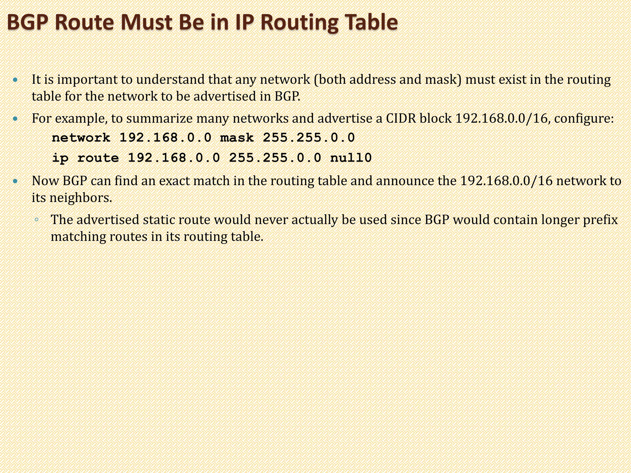  It is important to understand that any network (both address and mask) must exist in the routing
table for the network to be advertised in BGP.
 For example, to summarize many networks and advertise a CIDR block 192.168.0.0/16, configure:
network 192.168.0.0 mask 255.255.0.0
ip route 192.168.0.0 255.255.0.0 null0
 Now BGP can find an exact match in the routing table and announce the 192.168.0.0/16 network to
its neighbors.
◦ The advertised static route would never actually be used since BGP would contain longer prefix
matching routes in its routing table.
BGP Route Must Be in IP Routing Table
 