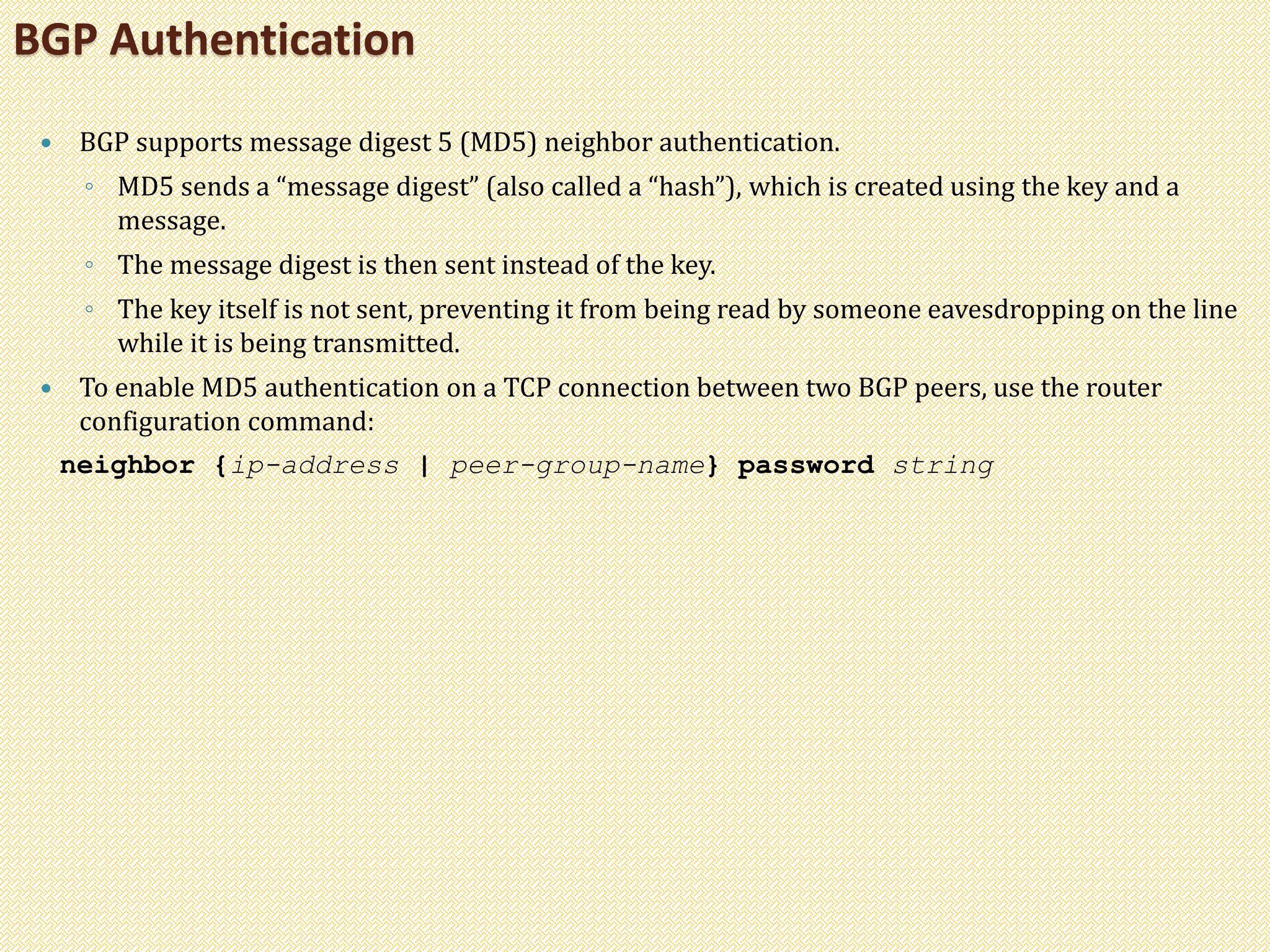  BGP supports message digest 5 (MD5) neighbor authentication.
◦ MD5 sends a “message digest” (also called a “hash”), which is created using the key and a
message.
◦ The message digest is then sent instead of the key.
◦ The key itself is not sent, preventing it from being read by someone eavesdropping on the line
while it is being transmitted.
 To enable MD5 authentication on a TCP connection between two BGP peers, use the router
configuration command:
neighbor {ip-address | peer-group-name} password string
BGP Authentication
 