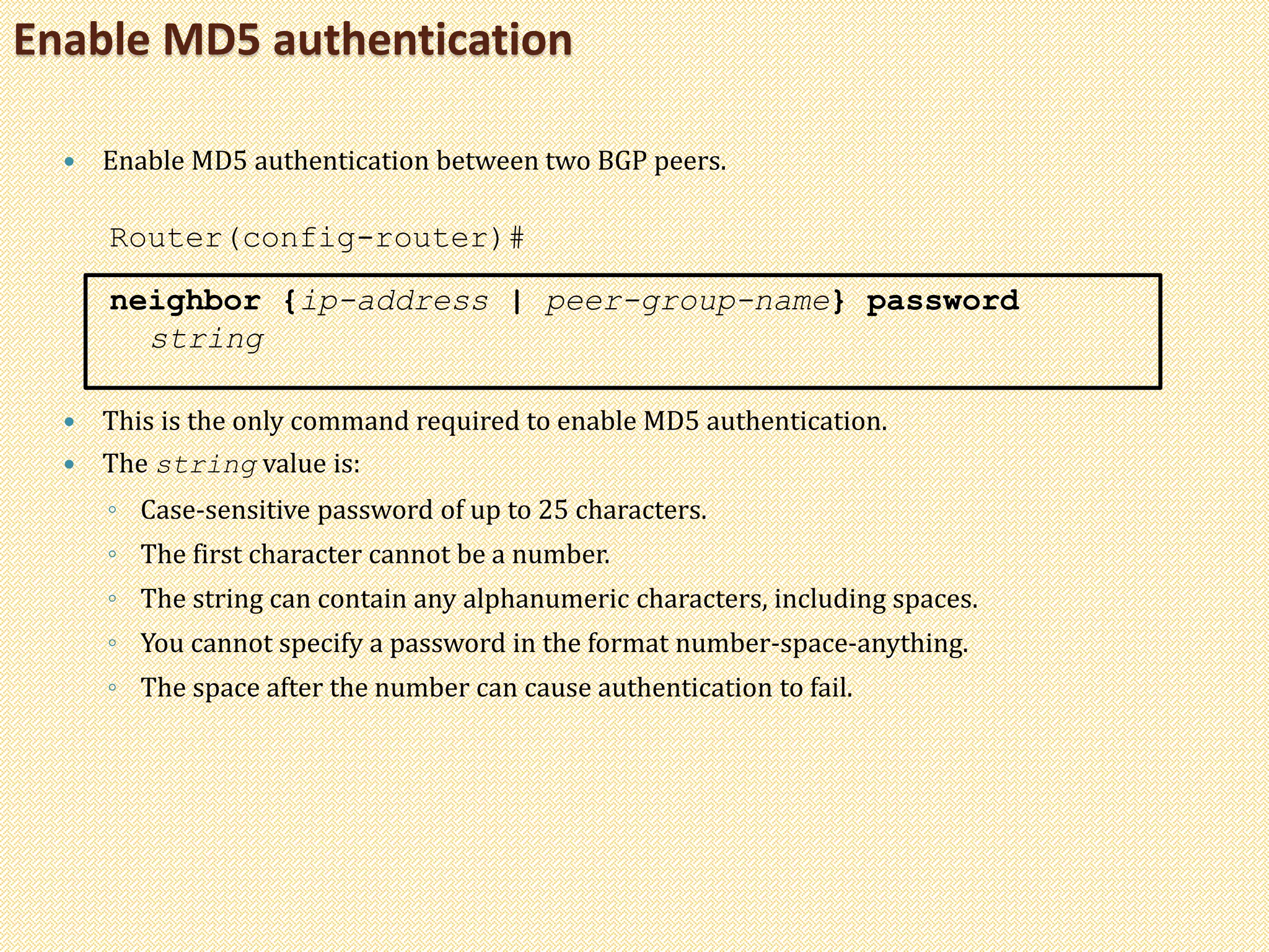 Enable MD5 authentication
 Enable MD5 authentication between two BGP peers.
Router(config-router)#
neighbor {ip-address | peer-group-name} password
string
 This is the only command required to enable MD5 authentication.
 The string value is:
◦ Case-sensitive password of up to 25 characters.
◦ The first character cannot be a number.
◦ The string can contain any alphanumeric characters, including spaces.
◦ You cannot specify a password in the format number-space-anything.
◦ The space after the number can cause authentication to fail.
 