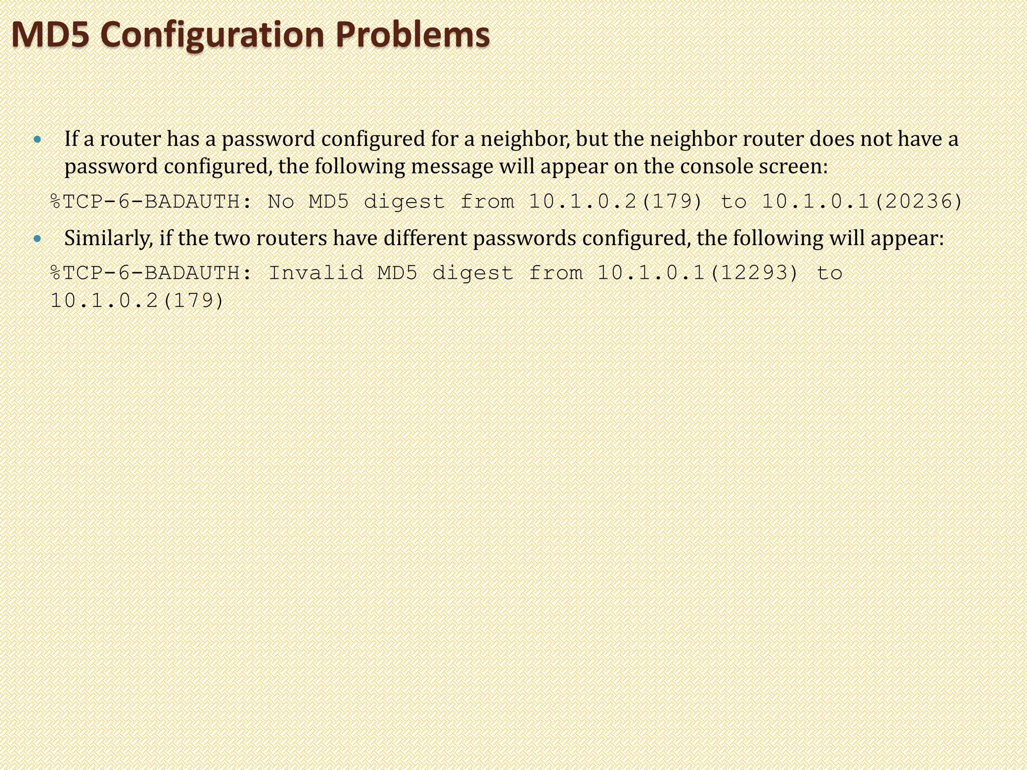 If a router has a password configured for a neighbor, but the neighbor router does not have a
password configured, the following message will appear on the console screen:
%TCP-6-BADAUTH: No MD5 digest from 10.1.0.2(179) to 10.1.0.1(20236)
 Similarly, if the two routers have different passwords configured, the following will appear:
%TCP-6-BADAUTH: Invalid MD5 digest from 10.1.0.1(12293) to
10.1.0.2(179)
MD5 Configuration Problems
 