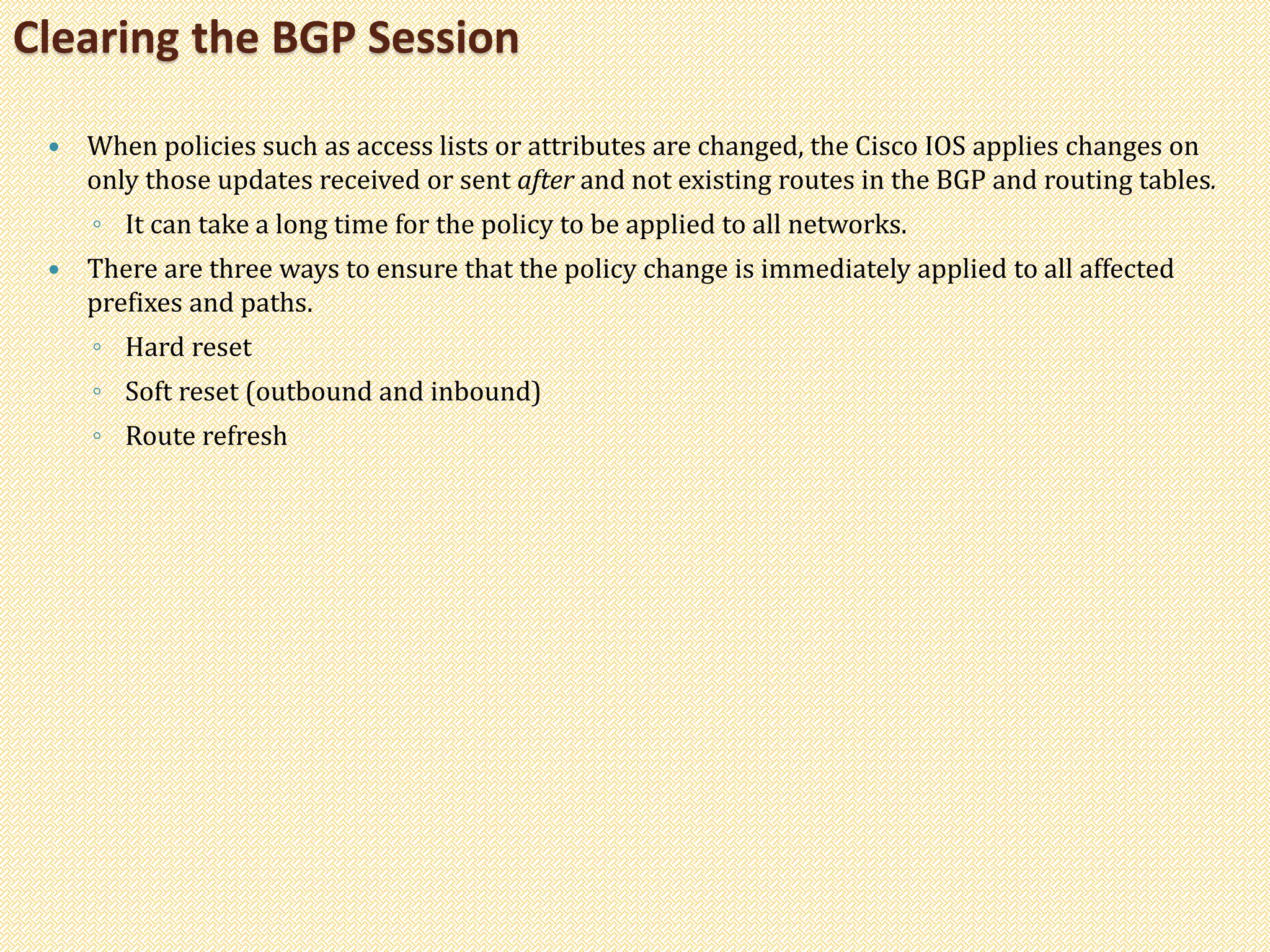  When policies such as access lists or attributes are changed, the Cisco IOS applies changes on
only those updates received or sent after and not existing routes in the BGP and routing tables.
◦ It can take a long time for the policy to be applied to all networks.
 There are three ways to ensure that the policy change is immediately applied to all affected
prefixes and paths.
◦ Hard reset
◦ Soft reset (outbound and inbound)
◦ Route refresh
Clearing the BGP Session
 