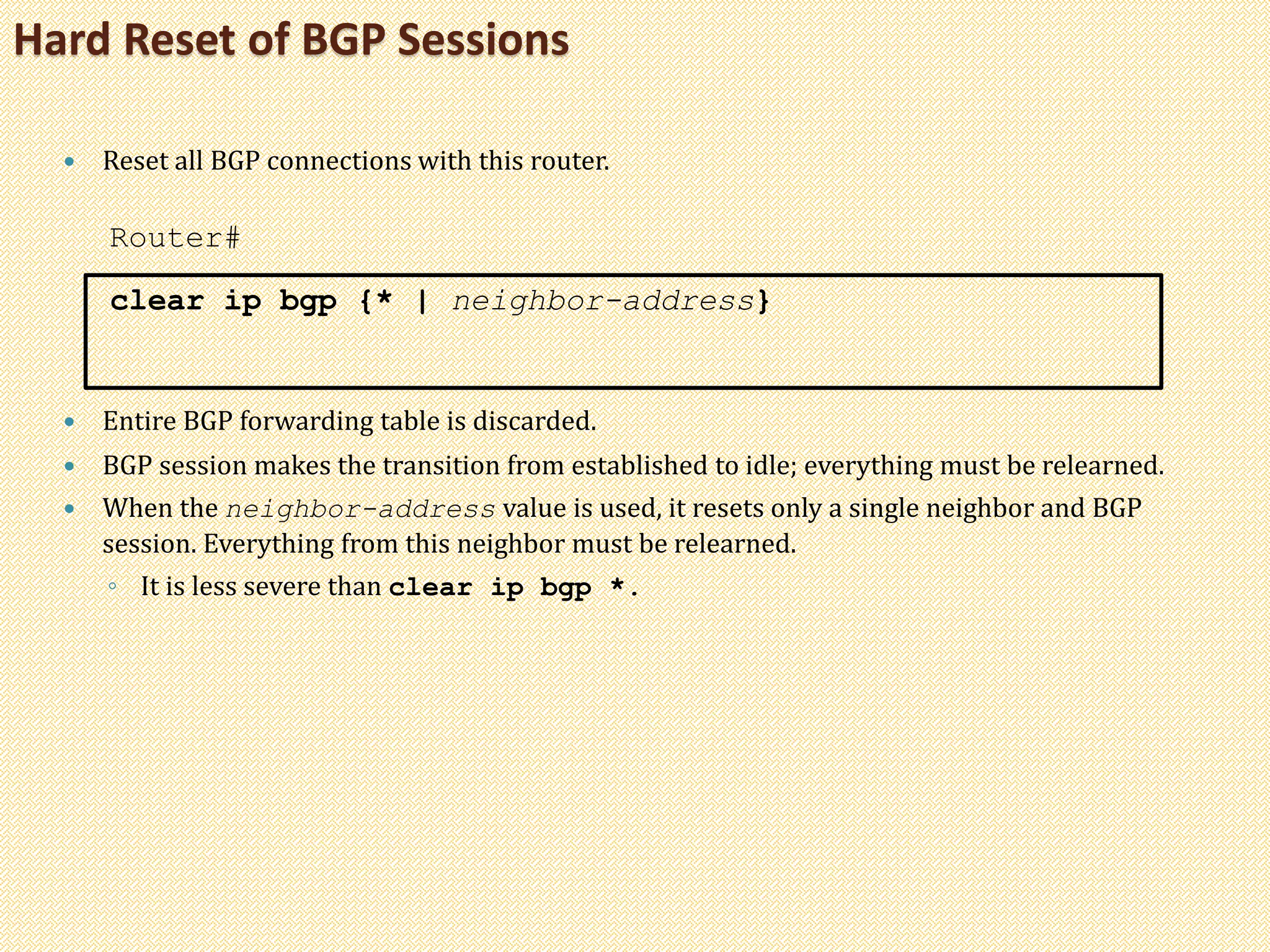 Hard Reset of BGP Sessions
 Reset all BGP connections with this router.
Router#
clear ip bgp {* | neighbor-address}
 Entire BGP forwarding table is discarded.
 BGP session makes the transition from established to idle; everything must be relearned.
 When the neighbor-address value is used, it resets only a single neighbor and BGP
session. Everything from this neighbor must be relearned.
◦ It is less severe than clear ip bgp *.
 