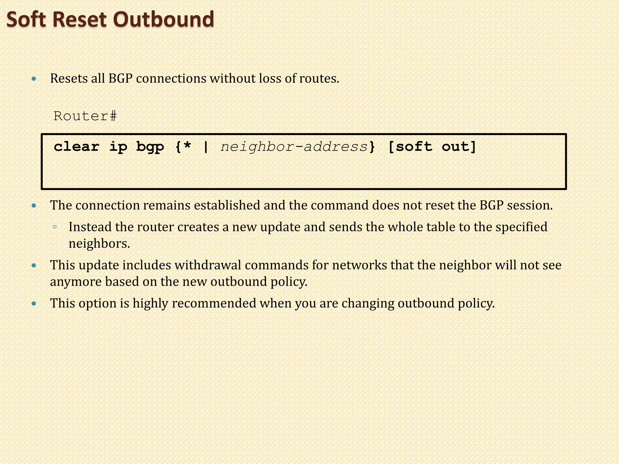 Soft Reset Outbound
 Resets all BGP connections without loss of routes.
Router#
clear ip bgp {* | neighbor-address} [soft out]
 The connection remains established and the command does not reset the BGP session.
◦ Instead the router creates a new update and sends the whole table to the specified
neighbors.
 This update includes withdrawal commands for networks that the neighbor will not see
anymore based on the new outbound policy.
 This option is highly recommended when you are changing outbound policy.
 
