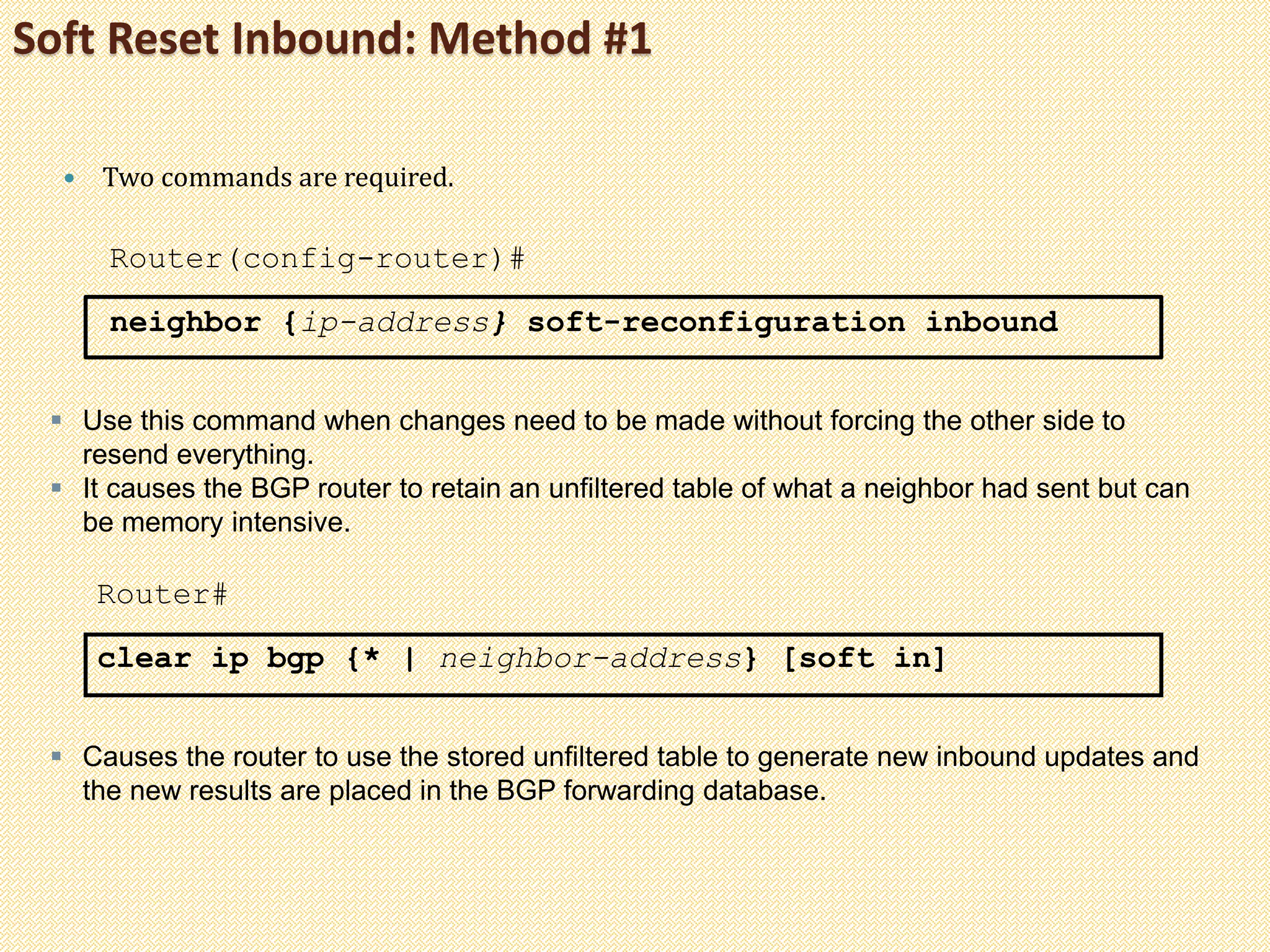 Soft Reset Inbound: Method #1
 Two commands are required.
Router(config-router)#
neighbor {ip-address} soft-reconfiguration inbound
 Use this command when changes need to be made without forcing the other side to
resend everything.
 It causes the BGP router to retain an unfiltered table of what a neighbor had sent but can
be memory intensive.
Router#
clear ip bgp {* | neighbor-address} [soft in]
 Causes the router to use the stored unfiltered table to generate new inbound updates and
the new results are placed in the BGP forwarding database.
 