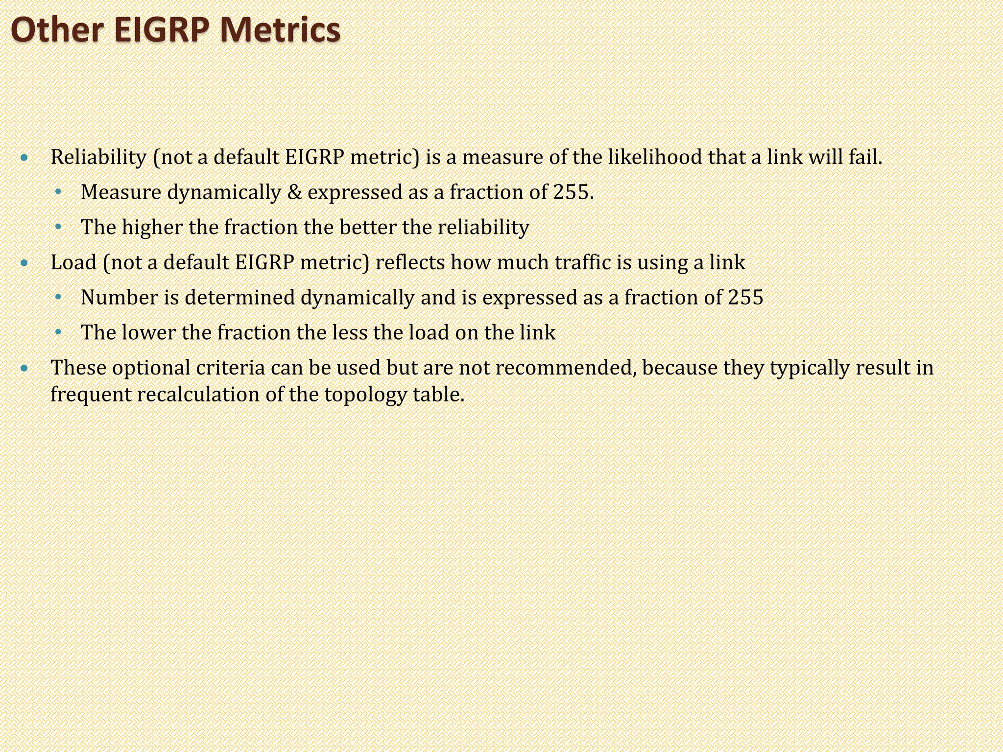  Reliability (not a default EIGRP metric) is a measure of the likelihood that a link will fail.
• Measure dynamically & expressed as a fraction of 255.
• The higher the fraction the better the reliability
 Load (not a default EIGRP metric) reflects how much traffic is using a link
• Number is determined dynamically and is expressed as a fraction of 255
• The lower the fraction the less the load on the link
 These optional criteria can be used but are not recommended, because they typically result in
frequent recalculation of the topology table.
Other EIGRP Metrics
 