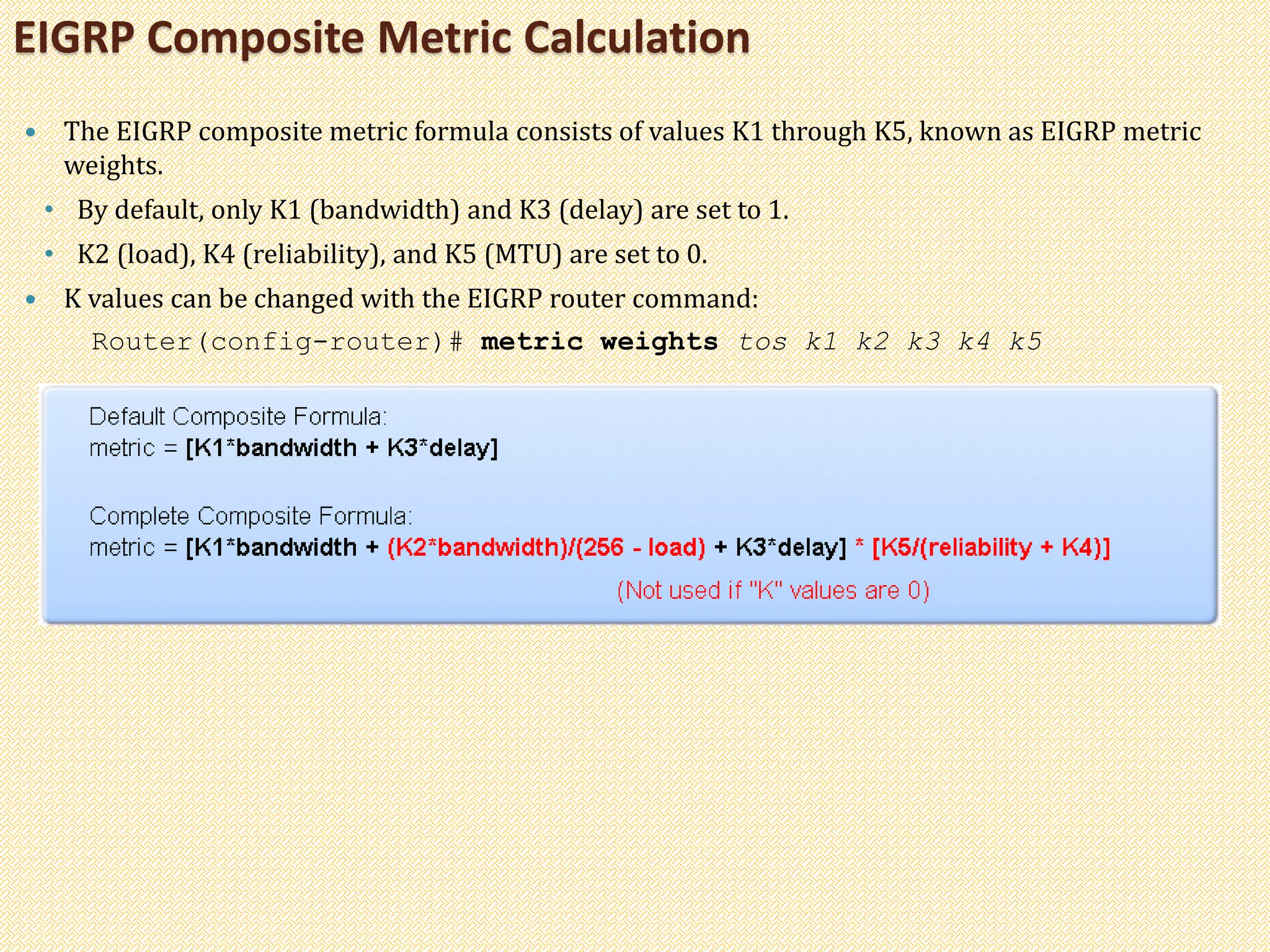 EIGRP Composite Metric Calculation
 The EIGRP composite metric formula consists of values K1 through K5, known as EIGRP metric
weights.
• By default, only K1 (bandwidth) and K3 (delay) are set to 1.
• K2 (load), K4 (reliability), and K5 (MTU) are set to 0.
 K values can be changed with the EIGRP router command:
Router(config-router)# metric weights tos k1 k2 k3 k4 k5
 