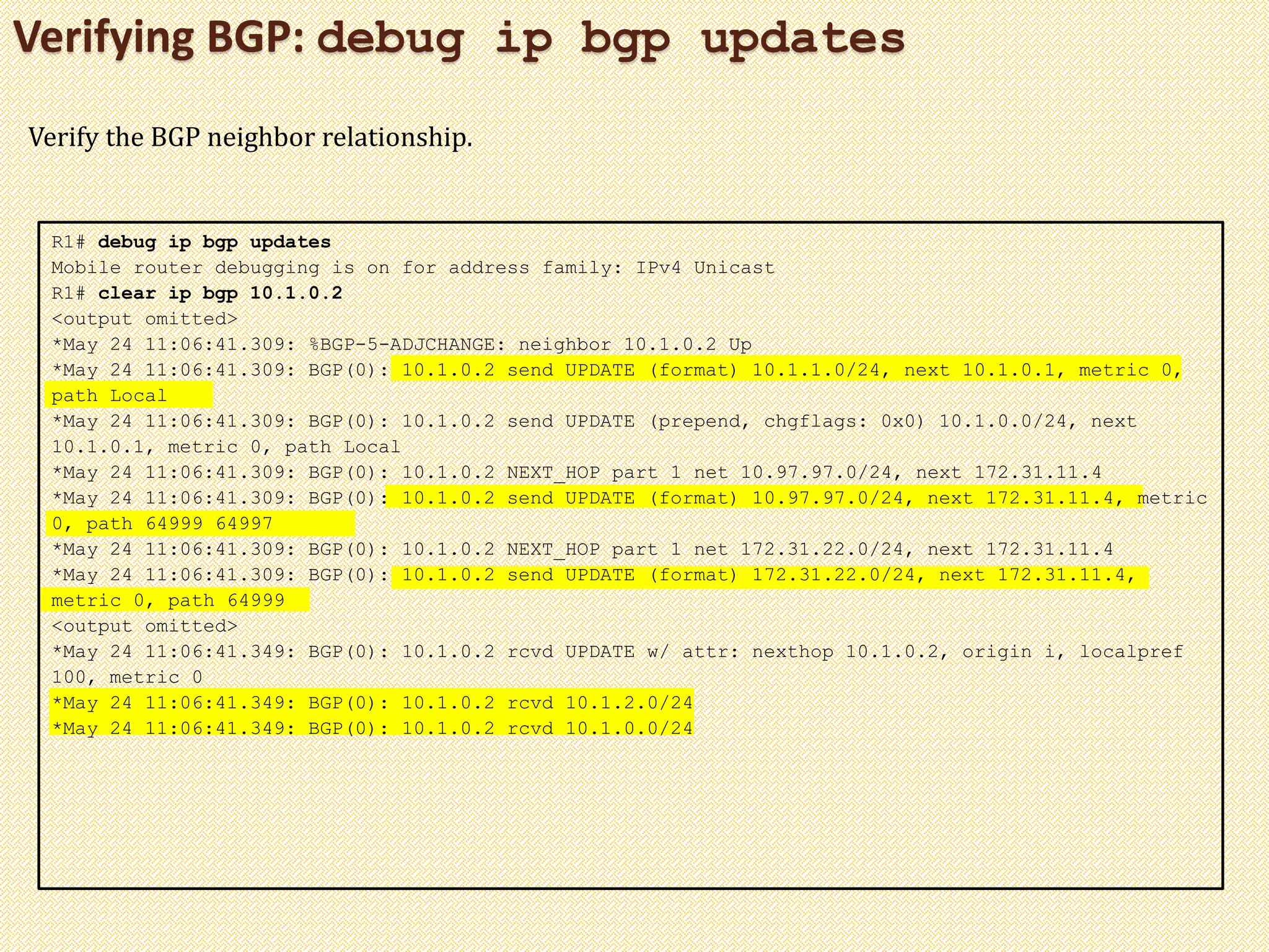Verifying BGP: debug ip bgp updates
R1# debug ip bgp updates
Mobile router debugging is on for address family: IPv4 Unicast
R1# clear ip bgp 10.1.0.2
<output omitted>
*May 24 11:06:41.309: %BGP-5-ADJCHANGE: neighbor 10.1.0.2 Up
*May 24 11:06:41.309: BGP(0): 10.1.0.2 send UPDATE (format) 10.1.1.0/24, next 10.1.0.1, metric 0,
path Local
*May 24 11:06:41.309: BGP(0): 10.1.0.2 send UPDATE (prepend, chgflags: 0x0) 10.1.0.0/24, next
10.1.0.1, metric 0, path Local
*May 24 11:06:41.309: BGP(0): 10.1.0.2 NEXT_HOP part 1 net 10.97.97.0/24, next 172.31.11.4
*May 24 11:06:41.309: BGP(0): 10.1.0.2 send UPDATE (format) 10.97.97.0/24, next 172.31.11.4, metric
0, path 64999 64997
*May 24 11:06:41.309: BGP(0): 10.1.0.2 NEXT_HOP part 1 net 172.31.22.0/24, next 172.31.11.4
*May 24 11:06:41.309: BGP(0): 10.1.0.2 send UPDATE (format) 172.31.22.0/24, next 172.31.11.4,
metric 0, path 64999
<output omitted>
*May 24 11:06:41.349: BGP(0): 10.1.0.2 rcvd UPDATE w/ attr: nexthop 10.1.0.2, origin i, localpref
100, metric 0
*May 24 11:06:41.349: BGP(0): 10.1.0.2 rcvd 10.1.2.0/24
*May 24 11:06:41.349: BGP(0): 10.1.0.2 rcvd 10.1.0.0/24
Verify the BGP neighbor relationship.
 