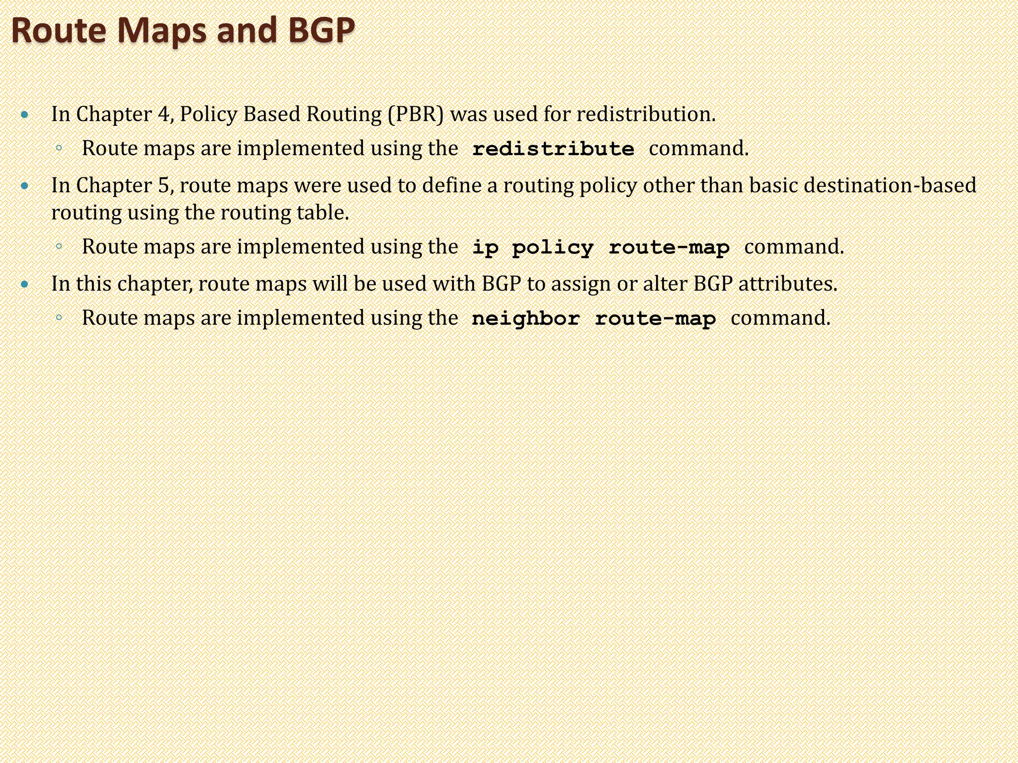  In Chapter 4, Policy Based Routing (PBR) was used for redistribution.
◦ Route maps are implemented using the redistribute command.
 In Chapter 5, route maps were used to define a routing policy other than basic destination-based
routing using the routing table.
◦ Route maps are implemented using the ip policy route-map command.
 In this chapter, route maps will be used with BGP to assign or alter BGP attributes.
◦ Route maps are implemented using the neighbor route-map command.
Route Maps and BGP
 