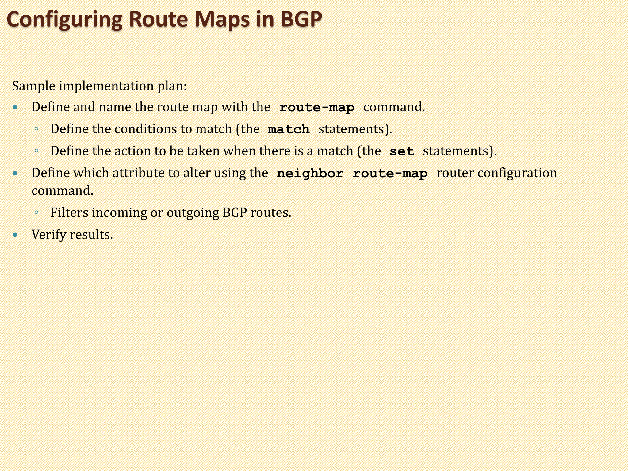 Sample implementation plan:
 Define and name the route map with the route-map command.
◦ Define the conditions to match (the match statements).
◦ Define the action to be taken when there is a match (the set statements).
 Define which attribute to alter using the neighbor route-map router configuration
command.
◦ Filters incoming or outgoing BGP routes.
 Verify results.
Configuring Route Maps in BGP
 