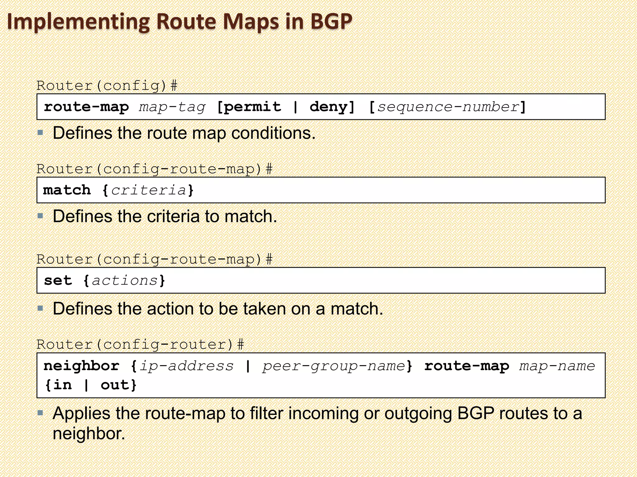 neighbor {ip-address | peer-group-name} route-map map-name
{in | out}
Router(config-router)#
 Applies the route-map to filter incoming or outgoing BGP routes to a
neighbor.
Implementing Route Maps in BGP
route-map map-tag [permit | deny] [sequence-number]
Router(config)#
 Defines the route map conditions.
match {criteria}
Router(config-route-map)#
 Defines the criteria to match.
set {actions}
Router(config-route-map)#
 Defines the action to be taken on a match.
 