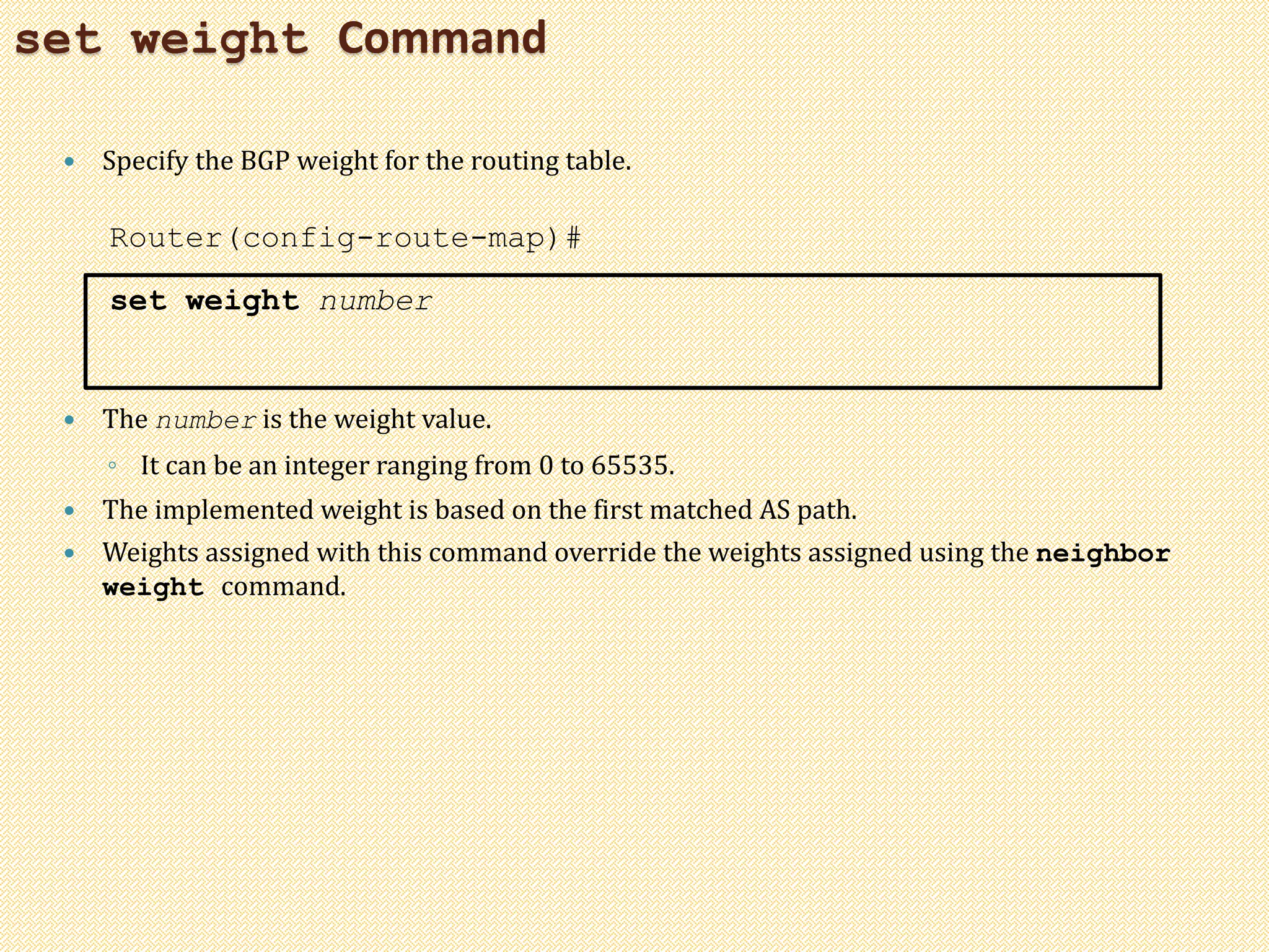 set weight Command
 Specify the BGP weight for the routing table.
Router(config-route-map)#
set weight number
 The number is the weight value.
◦ It can be an integer ranging from 0 to 65535.
 The implemented weight is based on the first matched AS path.
 Weights assigned with this command override the weights assigned using the neighbor
weight command.
 