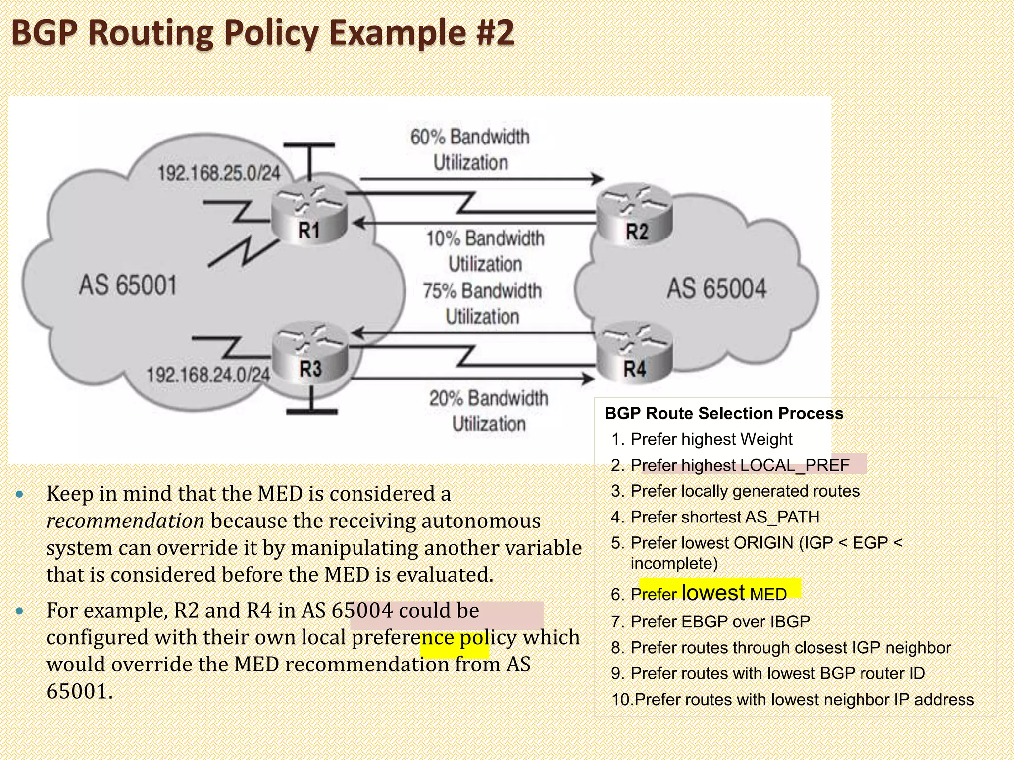 BGP Routing Policy Example #2
 Keep in mind that the MED is considered a
recommendation because the receiving autonomous
system can override it by manipulating another variable
that is considered before the MED is evaluated.
 For example, R2 and R4 in AS 65004 could be
configured with their own local preference policy which
would override the MED recommendation from AS
65001.
BGP Route Selection Process
1. Prefer highest Weight
2. Prefer highest LOCAL_PREF
3. Prefer locally generated routes
4. Prefer shortest AS_PATH
5. Prefer lowest ORIGIN (IGP < EGP <
incomplete)
6. Prefer lowest MED
7. Prefer EBGP over IBGP
8. Prefer routes through closest IGP neighbor
9. Prefer routes with lowest BGP router ID
10.Prefer routes with lowest neighbor IP address
 