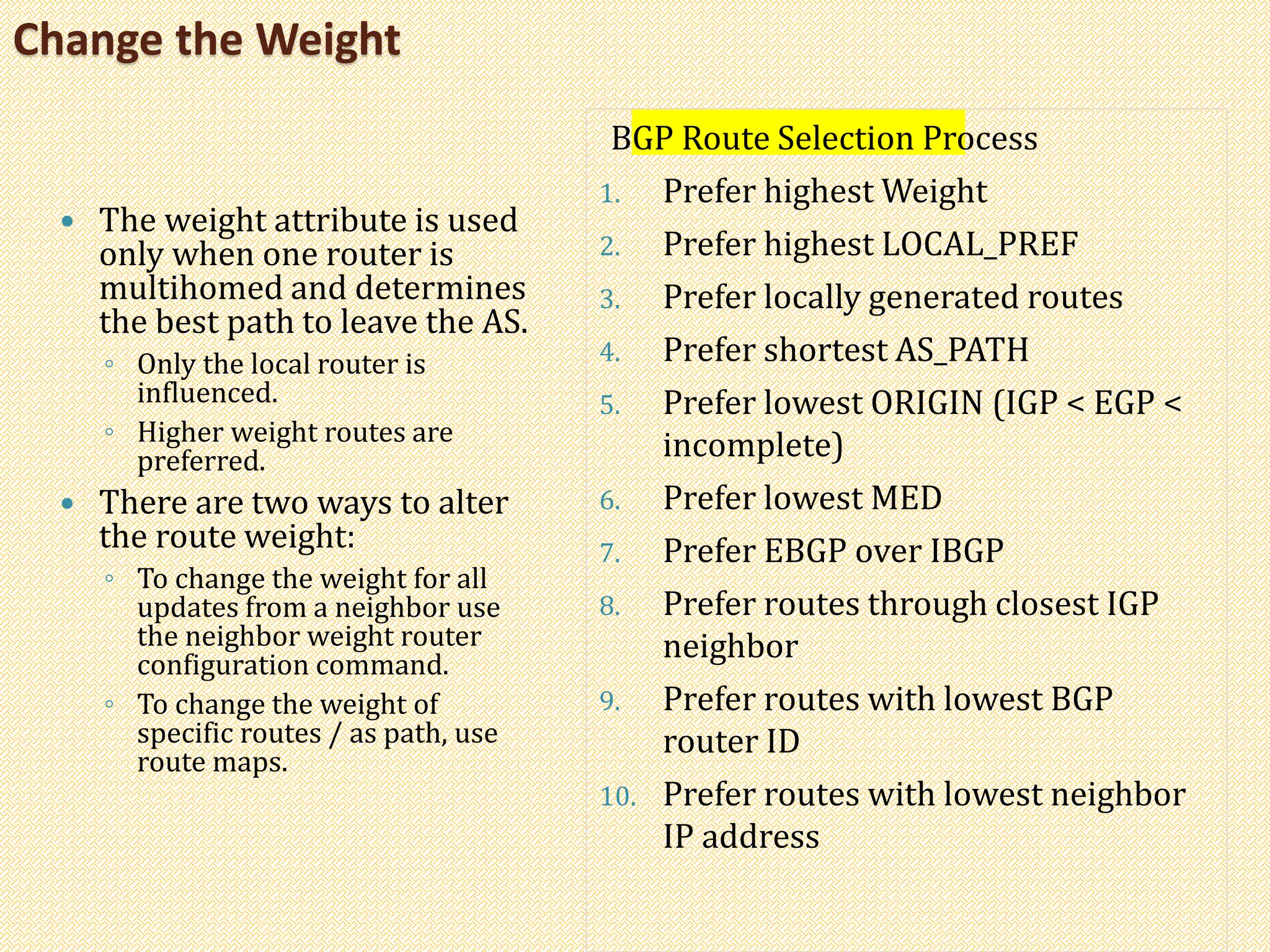 Change the Weight
 The weight attribute is used
only when one router is
multihomed and determines
the best path to leave the AS.
◦ Only the local router is
influenced.
◦ Higher weight routes are
preferred.
 There are two ways to alter
the route weight:
◦ To change the weight for all
updates from a neighbor use
the neighbor weight router
configuration command.
◦ To change the weight of
specific routes / as path, use
route maps.
BGP Route Selection Process
1. Prefer highest Weight
2. Prefer highest LOCAL_PREF
3. Prefer locally generated routes
4. Prefer shortest AS_PATH
5. Prefer lowest ORIGIN (IGP < EGP <
incomplete)
6. Prefer lowest MED
7. Prefer EBGP over IBGP
8. Prefer routes through closest IGP
neighbor
9. Prefer routes with lowest BGP
router ID
10. Prefer routes with lowest neighbor
IP address
 