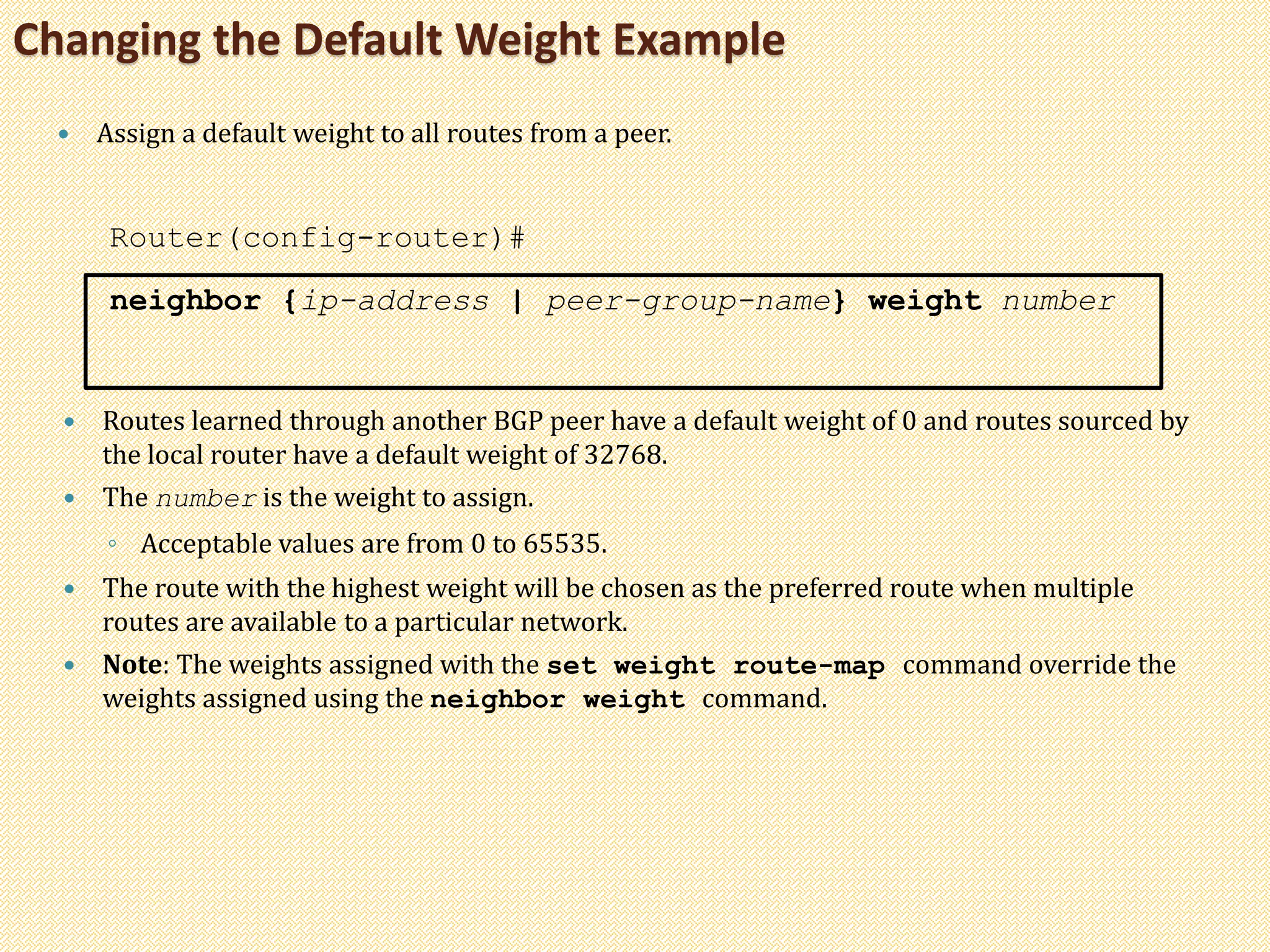 Changing the Default Weight Example
 Assign a default weight to all routes from a peer.
Router(config-router)#
neighbor {ip-address | peer-group-name} weight number
 Routes learned through another BGP peer have a default weight of 0 and routes sourced by
the local router have a default weight of 32768.
 The number is the weight to assign.
◦ Acceptable values are from 0 to 65535.
 The route with the highest weight will be chosen as the preferred route when multiple
routes are available to a particular network.
 Note: The weights assigned with the set weight route-map command override the
weights assigned using the neighbor weight command.
 