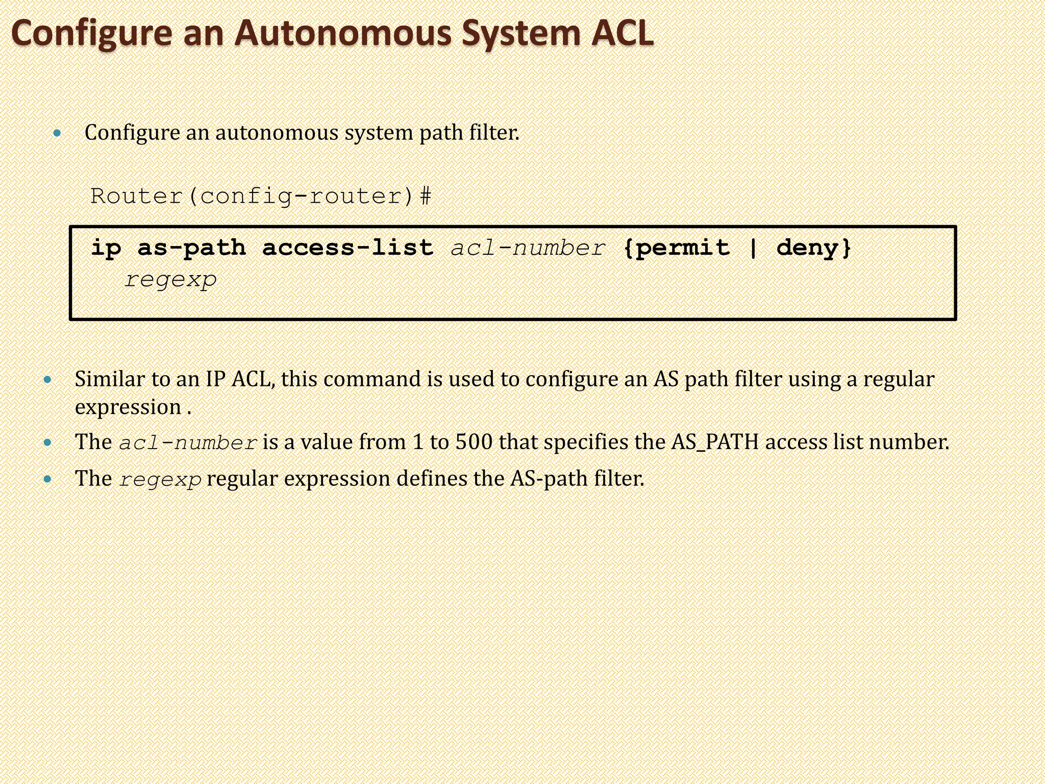 Configure an Autonomous System ACL
 Configure an autonomous system path filter.
Router(config-router)#
ip as-path access-list acl-number {permit | deny}
regexp
 Similar to an IP ACL, this command is used to configure an AS path filter using a regular
expression .
 The acl-number is a value from 1 to 500 that specifies the AS_PATH access list number.
 The regexp regular expression defines the AS-path filter.
 