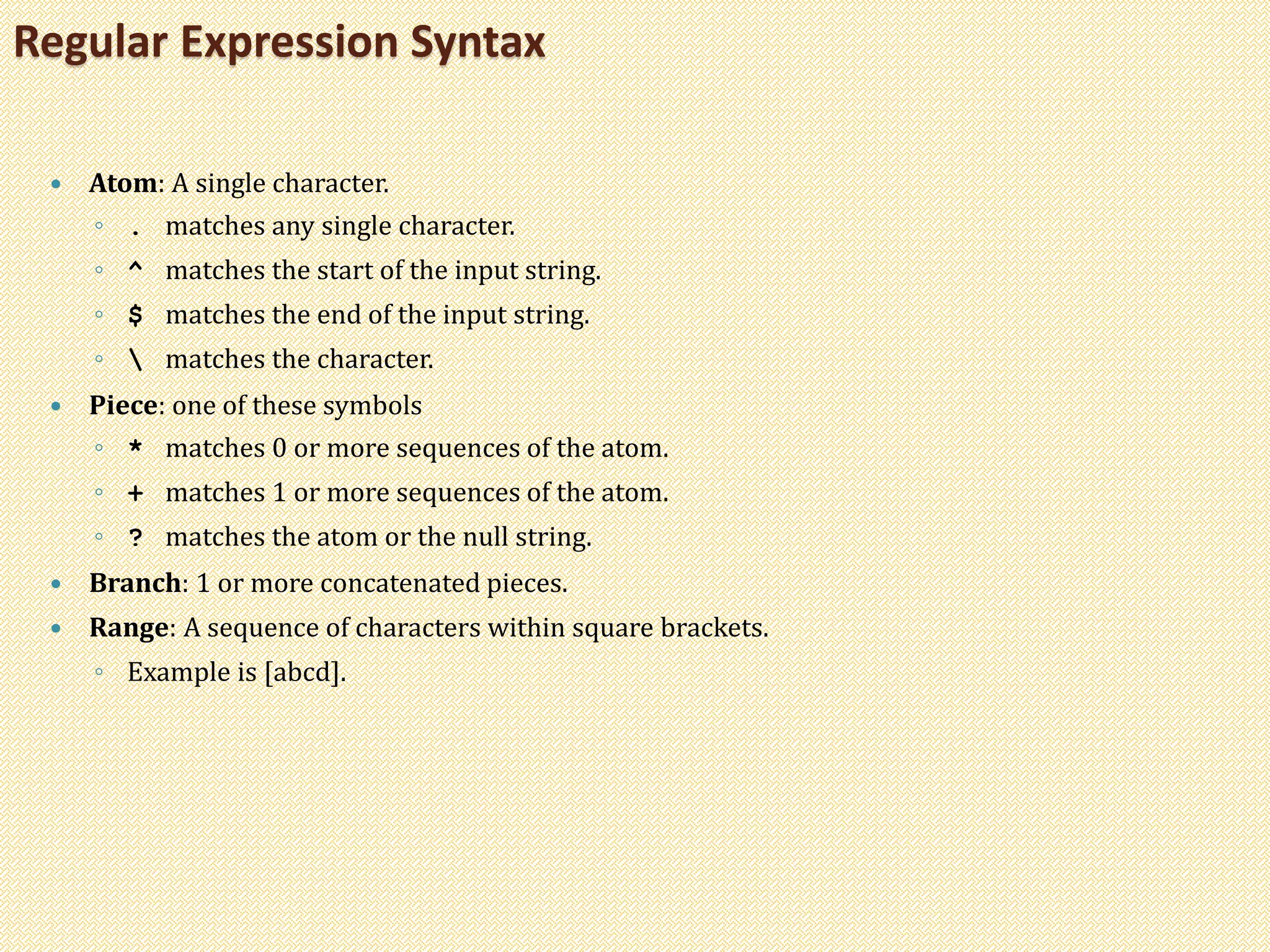  Atom: A single character.
◦ . matches any single character.
◦ ^ matches the start of the input string.
◦ $ matches the end of the input string.
◦  matches the character.
 Piece: one of these symbols
◦ * matches 0 or more sequences of the atom.
◦ + matches 1 or more sequences of the atom.
◦ ? matches the atom or the null string.
 Branch: 1 or more concatenated pieces.
 Range: A sequence of characters within square brackets.
◦ Example is [abcd].
Regular Expression Syntax
 